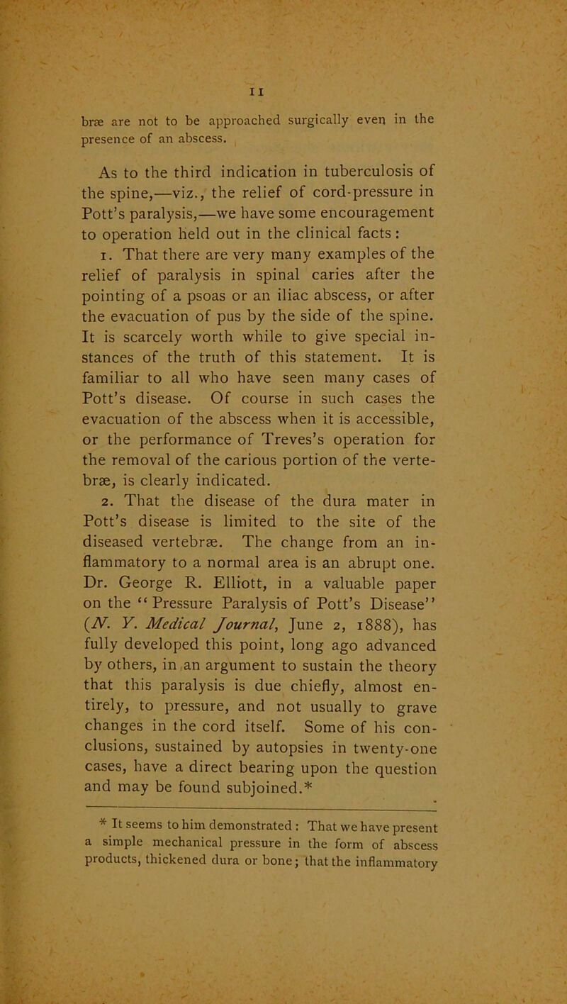 brse are not to be approached surgically even in the presence of an abscess. As to the third indication in tuberculosis of the spine,—viz., the relief of cord-pressure in Pott’s paralysis,—we have some encouragement to operation held out in the clinical facts: 1. That there are very many examples of the relief of paralysis in spinal caries after the pointing of a psoas or an iliac abscess, or after the evacuation of pus by the side of the spine. It is scarcely worth while to give special in- stances of the truth of this statement. It is familiar to all who have seen many cases of Pott’s disease. Of course in such cases the evacuation of the abscess when it is accessible, or the performance of Treves’s operation for the removal of the carious portion of the verte- brae, is clearly indicated. 2. That the disease of the dura mater in Pott’s disease is limited to the site of the diseased vertebrae. The change from an in- flammatory to a normal area is an abrupt one. Dr. George R. Elliott, in a valuable paper on the “Pressure Paralysis of Pott’s Disease” (IV. Y. Medical Journal, June 2, 1888), has fully developed this point, long ago advanced by others, in an argument to sustain the theory that this paralysis is due chiefly, almost en- tirely, to pressure, and not usually to grave changes in the cord itself. Some of his con- clusions, sustained by autopsies in twenty-one cases, have a direct bearing upon the question and may be found subjoined.* * It seems to him demonstrated : That we have present a simple mechanical pressure in the form of abscess products, thickened dura or bone; that the inflammatory