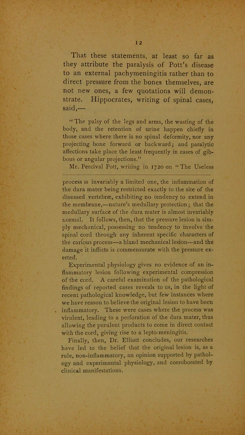 That these statements, at least so far as they attribute the paralysis of Pott’s disease to an external pachymeningitis rather than to direct pressure from the bones themselves, are not new ones, a few quotations will demon- strate. Hippocrates, writing of spinal cases, said,— “ The palsy of the legs and arms, the wasting of the body, and the retention of urine happen chiefly in those cases where there is no spinal deformity, nor any projecting bone forward or backward; and paralytic affections take place the least frequently in cases of gib- bous or angular projections.” Mr. Percival Pott, writing in 1720011 “The Useless process is invariably a limited one, the inflammation of the dura mater being restricted exactly to the site of the diseased vertebrae, exhibiting no tendency to extend in the membrane,—nature’s medullary protection; that the medullary surface of the dura mater is almost invariably normal. It follows, then, that the pressure lesion is sim- ply mechanical, possessing no tendency to involve the spinal cord through any inherent specific characters of the carious process—a bland mechanical lesion—and the damage it inflicts is commensurate with the pressure ex- erted. Experimental physiology gives no evidence of an in- flammatory lesion following experimental compression of the cord. A careful examination of the pathological findings of reported cases reveals to us, in the light of recent pathological knowledge, but few instances where we have reason to believe the original lesion to have been inflammatory. These were cases where the process was virulent, leading to a perforation of the dura mater, thus allowing the purulent products to come in direct contact with the cord, giving rise to a lepto-meningitis. Finally, then, Dr. Elliott concludes, our researches have led to the belief that the original lesion is, as a rule, non-infiammatory, an opinion supported by pathol- ogy and experimental physiology, and corroborated by clinical manifestations.