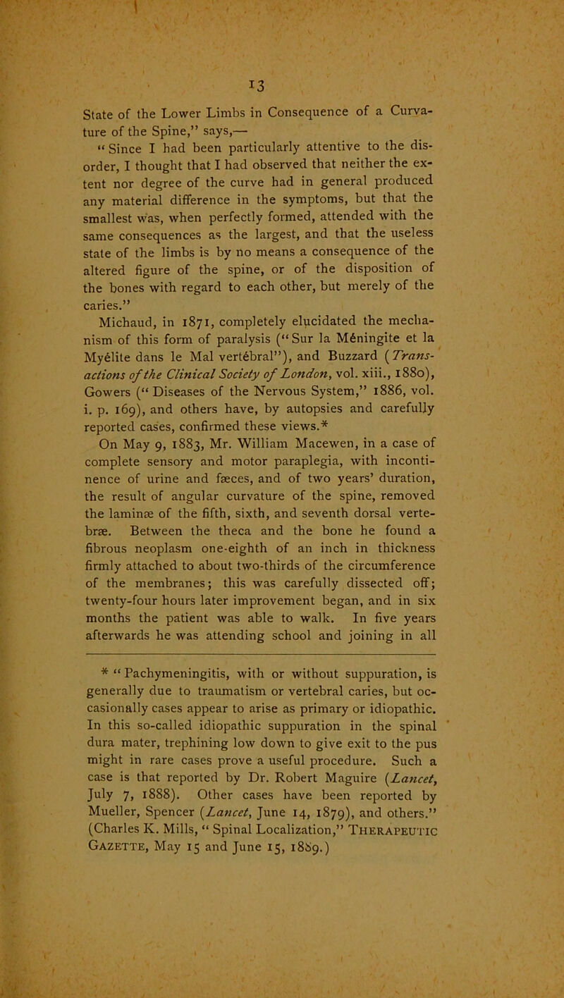 I \ 13 State of the Lower Limbs in Consequence of a Curva- ture of the Spine,” says,— “ Since I had been particularly attentive to the dis- order, I thought that I had observed that neither the ex- tent nor degree of the curve had in general produced any material difference in the symptoms, but that the smallest was, when perfectly formed, attended with the same consequences as the largest, and that the useless stale of the limbs is by no means a consequence of the altered figure of the spine, or of the disposition of the bones with regard to each other, but merely of the caries.” Michaud, in 1871, completely elucidated the mecha- nism of this form of paralysis (“Sur la M£ningite et la My61ite dans le Mai vertebral”), and Buzzard (Trans- actions of the Clinical Society of London, vol. xiii., 1880), Gowers (“Diseases of the Nervous System,” 1886, vol. i. p. 169), and others have, by autopsies and carefully reported cases, confirmed these views.* On May 9, 1883, Mr. William Macewen, in a case of complete sensory and motor paraplegia, with inconti- nence of urine and faeces, and of two years’ duration, the result of angular curvature of the spine, removed the laminae of the fifth, sixth, and seventh dorsal verte- brae. Between the theca and the bone he found a fibrous neoplasm one-eighth of an inch in thickness firmly attached to about two-thirds of the circumference of the membranes; this was carefully dissected off; twenty-four hours later improvement began, and in six months the patient was able to walk. In five years afterwards he was attending school and joining in all *“ Pachymeningitis, with or without suppuration, is generally due to traumatism or vertebral caries, but oc- casionally cases appear to arise as primary or idiopathic. In this so-called idiopathic suppuration in the spinal dura mater, trephining low down to give exit to the pus might in rare cases prove a useful procedure. Such a case is that reported by Dr. Robert Maguire (Lancet, July 7, 1888). Other cases have been reported by Mueller, Spencer (Jlancet, June 14, 1879), and others.” (Charles K. Mills, “ Spinal Localization,” Therapeutic Gazette, May 15 and June 15, 1889.)