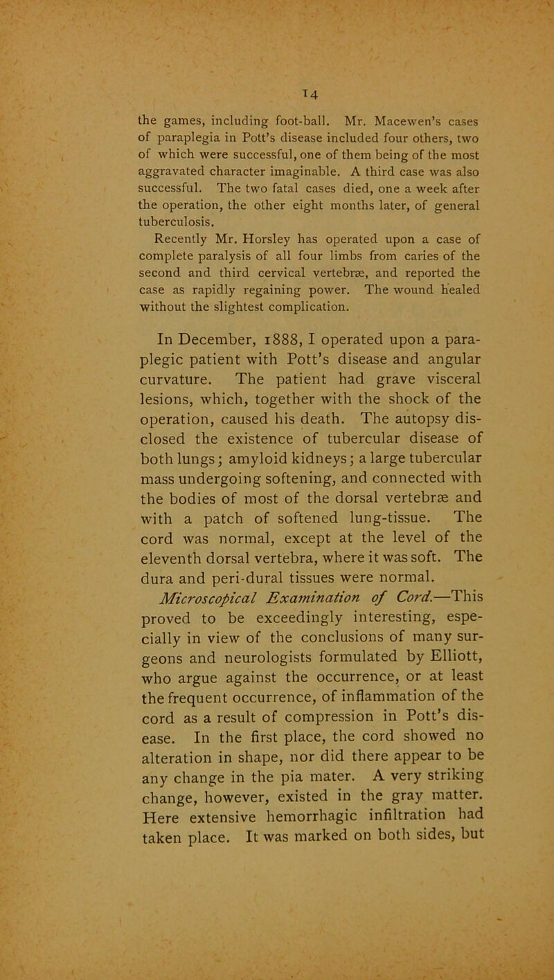 the games, including foot-ball. Mr. Macewen’s cases of paraplegia in Pott’s disease included four others, two of which were successful, one of them being of the most aggravated character imaginable. A third case was also successful. The two fatal cases died, one a week after the operation, the other eight months later, of general tuberculosis. Recently Mr. Horsley has operated upon a case of complete paralysis of all four limbs from caries of the second and third cervical vertebrae, and reported the case as rapidly regaining power. The wound healed without the slightest complication. In December, 1888, I operated upon a para- plegic patient with Pott’s disease and angular curvature. The patient had grave visceral lesions, which, together with the shock of the operation, caused his death. The autopsy dis- closed the existence of tubercular disease of both lungs; amyloid kidneys; a large tubercular mass undergoing softening, and connected with the bodies of most of the dorsal vertebrae and with a patch of softened lung-tissue. The cord was normal, except at the level of the eleventh dorsal vertebra, where it was soft. The dura and peri-dural tissues were normal. Microscopical Examination of Cord.—This proved to be exceedingly interesting, espe- cially in view of the conclusions of many sur- geons and neurologists formulated by Elliott, who argue against the occurrence, or at least the frequent occurrence, of inflammation of the cord as a result of compression in Pott’s dis- ease. In the first place, the cord showed no alteration in shape, nor did there appear to be any change in the pia mater. A very striking change, however, existed in the gray matter. Here extensive hemorrhagic infiltration had taken place. It was marked on both sides, but