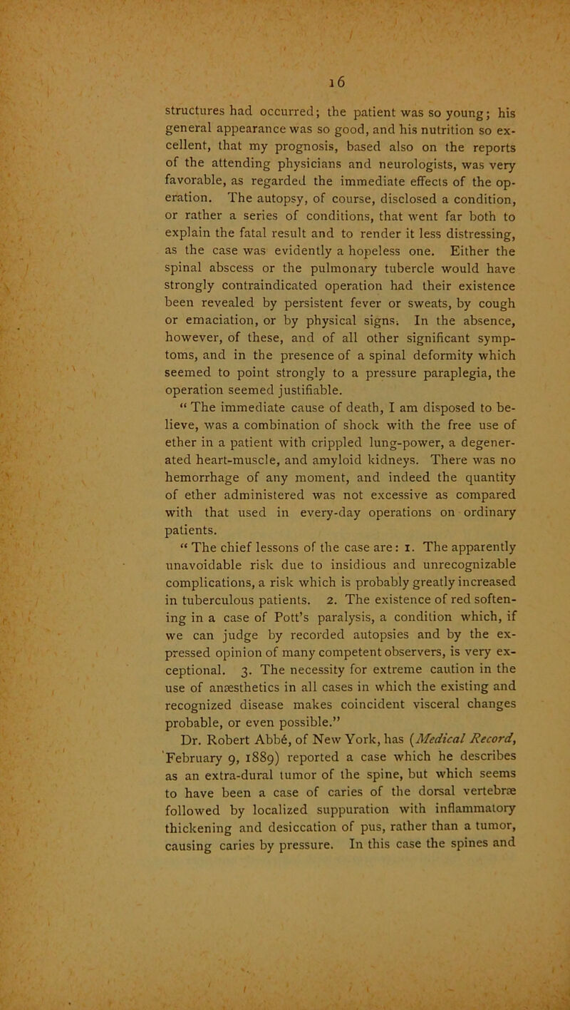 structures had occurred; the patient was so young; his general appearance was so good, and his nutrition so ex- cellent, that my prognosis, based also on the reports of the attending physicians and neurologists, was very favorable, as regarded the immediate effects of the op- eration. The autopsy, of course, disclosed a condition, or rather a series of conditions, that went far both to explain the fatal result and to render it less distressing, as the case was evidently a hopeless one. Either the spinal abscess or the pulmonary tubercle would have strongly contraindicated operation had their existence been revealed by persistent fever or sweats, by cough or emaciation, or by physical signs! In the absence, however, of these, and of all other significant symp- toms, and in the presence of a spinal deformity which seemed to point strongly to a pressure paraplegia, the operation seemed justifiable. “ The immediate cause of death, I am disposed to be- lieve, was a combination of shock with the free use of ether in a patient with crippled lung-power, a degener- ated heart-muscle, and amyloid kidneys. There was no hemorrhage of any moment, and indeed the quantity of ether administered was not excessive as compared with that used in every-day operations on ordinary patients. “ The chief lessons of the case are: i. The apparently unavoidable risk due to insidious and unrecognizable complications, a risk which is probably greatly increased in tuberculous patients. 2. The existence of red soften- ing in a case of Pott’s paralysis, a condition which, if we can judge by recorded autopsies and by the ex- pressed opinion of many competent observers, is very ex- ceptional. 3. The necessity for extreme caution in the use of anaesthetics in all cases in which the existing and recognized disease makes coincident visceral changes probable, or even possible.” Dr. Robert Abb£, of New York, has (Medical Record, February 9, 1889) reported a case which he describes as an extra-dural tumor of the spine, but which seems to have been a case of caries of the dorsal vertebrae followed by localized suppuration with inflammatory thickening and desiccation of pus, rather than a tumor, causing caries by pressure. In this case the spines and