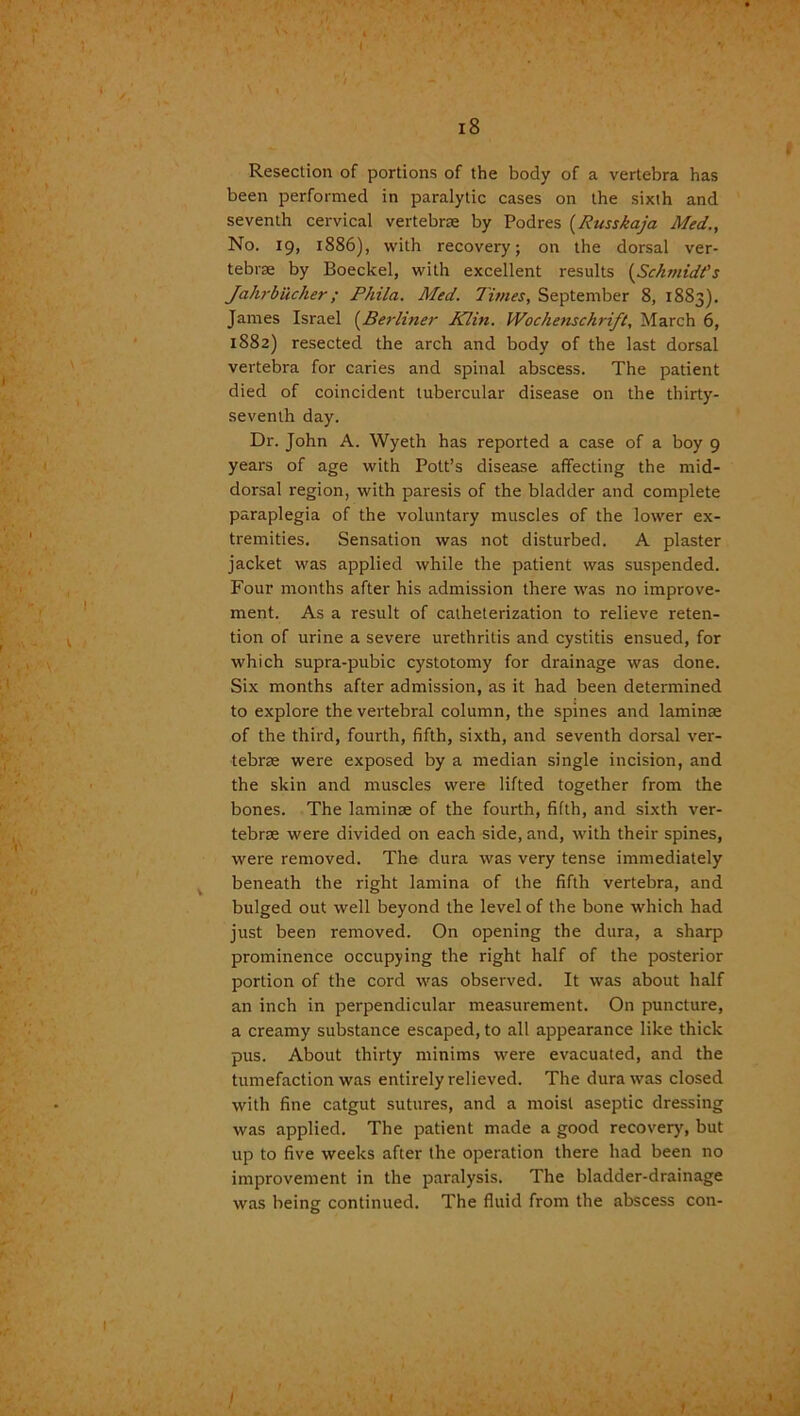 18 Resection of portions of the body of a vertebra has been performed in paralytic cases on the sixth and seventh cervical vertebrae by Podres (Russkaja Med., No. 19, 1886), with recovery; on the dorsal ver- tebrae by Boeckel, with excellent results (Sch/nidt's Jahrbucher; Phila. Med. dimes, September 8, 1883). James Israel (Berliner Klin. Wochenschrift, March 6, 1882) resected the arch and body of the last dorsal vertebra for caries and spinal abscess. The patient died of coincident tubercular disease on the thirty- seventh day. Dr. John A. Wyeth has reported a case of a boy 9 years of age with Pott’s disease affecting the mid- dorsal region, with paresis of the bladder and complete paraplegia of the voluntary muscles of the lower ex- tremities. Sensation was not disturbed. A plaster jacket was applied while the patient was suspended. Four months after his admission there was no improve- ment. As a result of catheterization to relieve reten- tion of urine a severe urethritis and cystitis ensued, for which supra-pubic cystotomy for drainage was done. Six months after admission, as it had been determined to explore the vertebral column, the spines and laminae of the third, fourth, fifth, sixth, and seventh dorsal ver- tebrae were exposed by a median single incision, and the skin and muscles were lifted together from the bones. The laminae of the fourth, fifth, and sixth ver- tebrae were divided on each side, and, with their spines, were removed. The dura was very tense immediately beneath the right lamina of the fifth vertebra, and bulged out well beyond the level of the bone which had just been removed. On opening the dura, a sharp prominence occupying the right half of the posterior portion of the cord was observed. It was about half an inch in perpendicular measurement. On puncture, a creamy substance escaped, to all appearance like thick pus. About thirty minims were evacuated, and the tumefaction was entirely relieved. The dura was closed with fine catgut sutures, and a moist aseptic dressing was applied. The patient made a good recovery, but up to five weeks after the operation there had been no improvement in the paralysis. The bladder-drainage was being continued. The fluid from the abscess con-