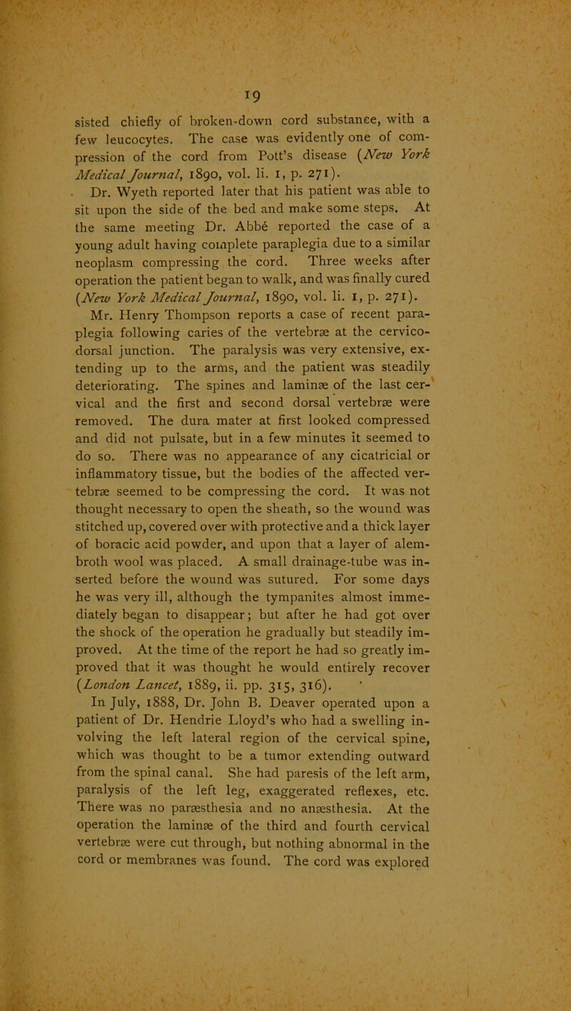 ' ■- f *• **' I ■ • . I . -r < >' '* •' . / ' x V - , * : . ' ' - < : 1, 19 sisted chiefly of broken-down cord substance, with a few leucocytes. The case was evidently one of com- pression of the cord from Pott’s disease (New York Medical Journal, 1890, vol. li. I, p. 271). Dr. Wyeth reported later that his patient was able to sit upon the side of the bed and make some steps. At the same meeting Dr. Abb6 reported the case of a young adult having complete paraplegia due to a similar neoplasm compressing the cord. Three weeks after operation the patient began to walk, and was finally cured (New York Medical Jotirnal, 1890, vol. li. I, p. 271). Mr. Henry Thompson reports a case of recent para- plegia following caries of the vertebrae at the cervico- dorsal junction. The paralysis was very extensive, ex- tending up to the arms, and the patient was steadily deteriorating. The spines and laminae of the last cer- vical and the first and second dorsal vertebrae were removed. The dura mater at first looked compressed and did not pulsate, but in a few minutes it seemed to do so. There was no appearance of any cicatricial or inflammatory tissue, but the bodies of the affected ver- tebrae seemed to be compressing the cord. It was not thought necessary to open the sheath, so the wound was stitched up, covered over with protective and a thick layer of boracic acid powder, and upon that a layer of alem- broth wool was placed. A small drainage-tube was in- serted before the wound was sutured. For some days he was very ill, although the tympanites almost imme- diately began to disappear; but after he had got over the shock of the operation he gradually but steadily im- proved. At the time of the report he had so greatly im- proved that it was thought he would entirely recover (London Lancet, 1889, ii. pp. 315, 3x6). In July, 1888, Dr. John B. Deaver operated upon a patient of Dr. Hendrie Lloyd’s who had a swelling in- volving the left lateral region of the cervical spine, which was thought to be a tumor extending outward from the spinal canal. She had paresis of the left arm, paralysis of the left leg, exaggerated reflexes, etc. There was no paraesthesia and no anaesthesia. At the operation the laminae of the third and fourth cervical vertebrae were cut through, but nothing abnormal in the cord or membranes was found. The cord was explored ' ‘
