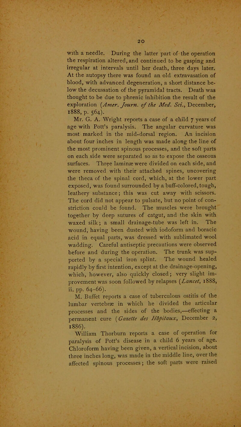 with a needle. During the latter part of the operation the respiration altered, and continued to be gasping and irregular at intervals until her death, three days later. At the autopsy there was found an old extravasation of blood, with advanced degeneration, a short distance be- low the decussation of the pyramidal tracts. Death was thought to be due to phrenic inhibition the result of the exploration (Atner. Tourn. of the Med. Sci., December, 1888, p. 564). Mr. G. A. Wright reports a case of a child 7 years of age with Pott’s paralysis. The angular curvature was most marked in the mid-dorsal region. An incision about four inches in length was made along the line of the most prominent spinous processes, and the soft parts on each side were separated so as to expose the osseous surfaces. Three laminae were divided on each side, and were removed with their attached spines, uncovering the theca of the spinal cord, which, at the lower part exposed, was found surrounded by a buff-colored, tough, leathery substance; this was cut away with scissors. The cord did not appear to pulsate, but no point of con- striction could be found. The muscles were brought together by deep sutures of catgut, and the skin with waxed silk; a small drainage-tube was left in. The wound, having been dusted with iodoform and boracic acid in equal parts, was dressed with sublimated wool wadding. Careful antiseptic precautions were observed before and during the operation. The trunk was sup- ported by a special iron splint. The wound healed rapidly by first intention, except at the drainage-opening, which, however, also quickly closed; very slight im- provement was soon followed by relapses (Lancet, 1888, ii. pp. 64-66). M. Buffet reports a case of tuberculous ostitis of the lumbar vertebrae in which he divided the articular processes and the sides of the bodies,—effecting a permanent cure (Gazette des Hdpitaux, December 2, 1886). William Thorburn reports a case of operation for paralysis of Pott’s disease in a child 6 years of age. Chloroform having been given, a vertical incision, about three inches long, was made in the middle line, over the affected spinous processes; the soft parts were raised