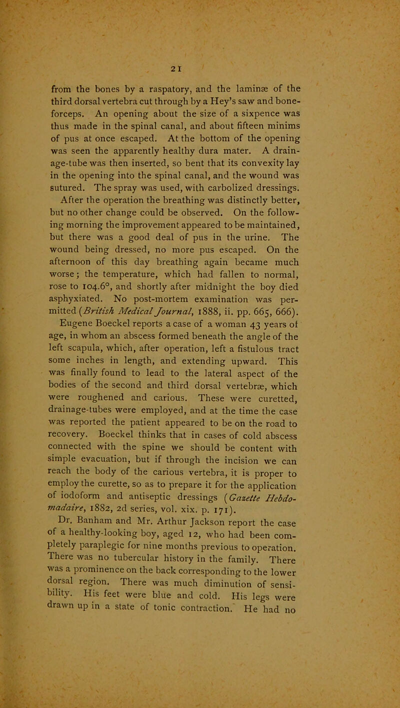 from the bones by a raspatory, and the laminae of the third dorsal vertebra cut through by a Hey’s saw and bone- forceps. An opening about the size of a sixpence was thus made in the spinal canal, and about fifteen minims of pus at once escaped. At the bottom of the opening was seen the apparently healthy dura mater. A drain- age-tube was then inserted, so bent that its convexity lay in the opening into the spinal canal, and the wound was sutured. The spray was used, with carbolized dressings. After the operation the breathing was distinctly better, but no other change could be observed. On the follow- ing morning the improvement appeared to be maintained, but there was a good deal of pus in the urine. The wound being dressed, no more pus escaped. On the afternoon of this day breathing again became much worse; the temperature, which had fallen to normal, rose to 104.6°, and shortly after midnight the boy died asphyxiated. No post-mortem examination was per- mitted (British Medical Journal, 1888, ii. pp. 665, 666). Eugene Boeckel reports a case of a woman 43 years of age, in whom an abscess formed beneath the angle of the left scapula, which, after operation, left a fistulous tract some inches in length, and extending upward. This was finally found to lead to the lateral aspect of the bodies of the second and third dorsal vertebrae, which were roughened and carious. These were curetted, drainage-tubes were employed, and at the time the case was reported the patient appeared to be on the road to recovery. Boeckel thinks that in cases of cold abscess connected with the spine we should be content with simple evacuation, but if through the incision we can reach the body of the carious vertebra, it is proper to employ the curette, so as to prepare it for the application of iodoform and antiseptic dressings (Gazette Hebdo- madaire, 18S2, 2d series, vol. xix. p. 171). Dr. Banham and Mr. Arthur Jackson report the case of a healthy-looking boy, aged 12, who had been com- pletely paraplegic for nine months previous to operation. There was no tubercular history in the family. There was a prominence on the back corresponding to the lower dorsal region. There was much diminution of sensi- bility. His feet were blue and cold. His legs were drawn up in a state of tonic contraction. He had no