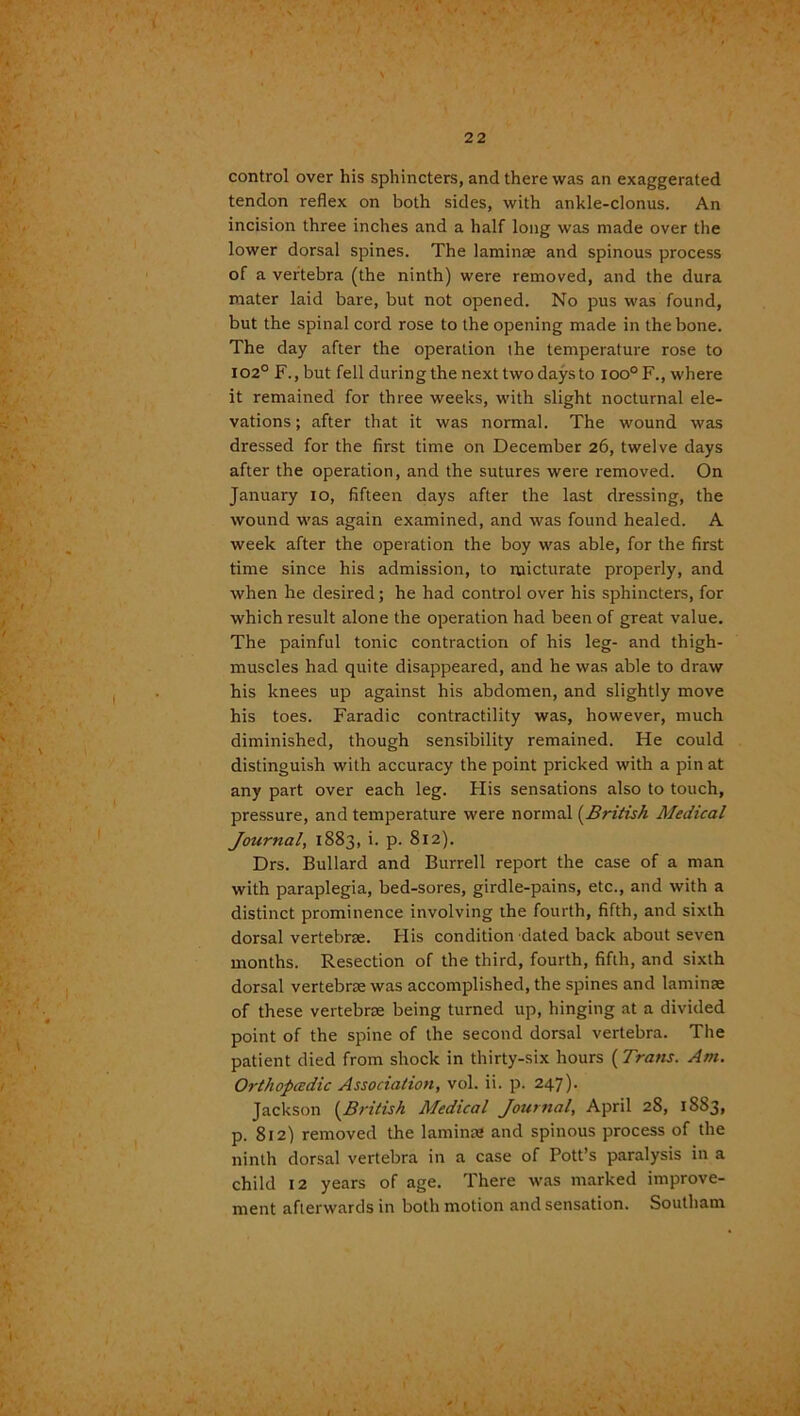 control over his sphincters, and there was an exaggerated tendon reflex on both sides, with ankle-clonus. An incision three inches and a half long was made over the lower dorsal spines. The laminae and spinous process of a vertebra (the ninth) were removed, and the dura mater laid bare, but not opened. No pus was found, but the spinal cord rose to the opening made in the bone. The day after the operation the temperature rose to 102° F., but fell during the next two days to ioo°F., where it remained for three weeks, with slight nocturnal ele- vations; after that it was normal. The wound was dressed for the first time on December 26, twelve days after the operation, and the sutures were removed. On January 10, fifteen days after the last dressing, the wound was again examined, and was found healed. A week after the operation the boy was able, for the first time since his admission, to micturate properly, and when he desired; he had control over his sphincters, for which result alone the operation had been of great value. The painful tonic contraction of his leg- and thigh- muscles had quite disappeared, and he was able to draw his knees up against his abdomen, and slightly move his toes. Faradic contractility was, however, much diminished, though sensibility remained. He could distinguish with accuracy the point pricked with a pin at any part over each leg. His sensations also to touch, pressure, and temperature were normal (British Medical Journal, 1883, i. p. 812). Drs. Bullard and Burrell report the case of a man with paraplegia, bed-sores, girdle-pains, etc., and with a distinct prominence involving the fourth, fifth, and sixth dorsal vertebrae. His condition dated back about seven months. Resection of the third, fourth, fifth, and sixth dorsal vertebrae was accomplished, the spines and laminae of these vertebrae being turned up, hinging at a divided point of the spine of the second dorsal vertebra. The patient died from shock in thirty-six hours {Trans. Am. Orthopcedic Association, vol. ii. p. 247). Jackson {British Medical Journal, April 28, 1S83, p. 812) removed the laminae and spinous process of the ninth dorsal vertebra in a case of Pott’s paralysis in a child 12 years of age. There was marked improve- ment afterwards in both motion and sensation. Southam