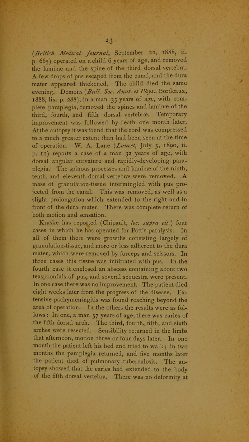 ( 23 • / [British Medical Journal, September 22, iS88, ii. p. 665) operated on a child 6 years of age, and removed the laminse and the spine of the third dorsal vertebra. A few drops of pus escaped from the canal, and the dura mater appeared thickened. The child died the same evening. Demons [Bull. Soc. Anat. et Phys., Bordeaux, 1888, lix. p. 2S8), in a man 35 years of age, with com- plete paraplegia, removed the spines and laminae of the third, fourth, and fifth dorsal vertebrae. Temporary improvement was followed by death one month later. Atthe autopsy it was found that the cord was compressed to a much greater extent than had been seen at the time of operation. W. A. Lane [Lancet, July 5, 1890, ii. p. ix) reports a case of a man 32 years of age, with dorsal angular curvature and rapidly-developing para- plegia. The spinous processes and laminse of the ninth, tenth, and eleventh dorsal vertebrm were removed. A mass of granulation-tissue intermingled with pus pro- jected from the canal. This was removed, as well as a slight prolongation which extended to the right and in front of the dura mater. There was complete return of both motion and sensation. Kraske has reported (Chipault, loc. supra cit.) four cases in which he has operated for Pott’s paralysis. In all of them there were growths consisting largely of granulation-tissue, and more or less adherent to the dura mater, which were removed by forceps and scissors. In three cases this tissue was infiltrated with pus. In the fourth case it enclosed an abscess containing about two teaspoonfuls of pus, and several sequestra were present. In one case there was no improvement. The patient died eight weeks later from the progress of the disease. Ex- tensive pachymeningitis was found reaching beyond the area of operation. In the others the results were as fol- lows : In one, a man 57 years of age, there was caries of the fifth dorsal arch. The third, fourth, fifth, and sixth arches were resected. Sensibility returned in the limbs that afternoon, motion three or four days later. In one month the patient left his bed and tried to walk; in two months the paraplegia returned, and five months later the patient died of pulmonary tuberculosis. The au- topsy showed that the caries had extended to the body of the fifth dorsal vertebra. There was no deformity at