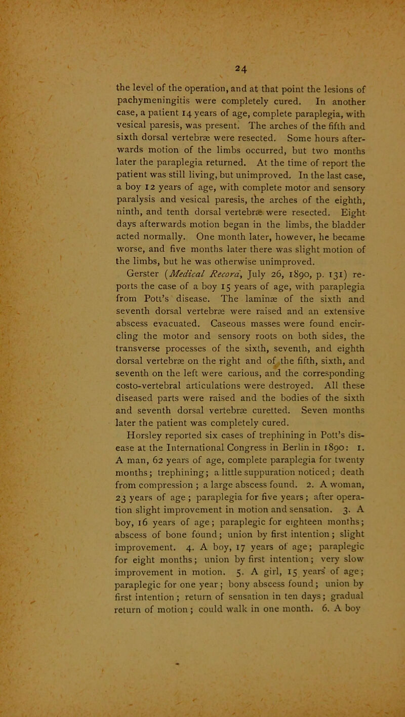 the level of the operation, and at that point the lesions of pachymeningitis were completely cured. In another case, a patient 14 years of age, complete paraplegia, with vesical paresis, was present. The arches of the fifth and sixth dorsal vertebrae were resected. Some hours after- wards motion of the limbs occurred, but two months later the paraplegia returned. At the time of report the patient was still living, but unimproved. In the last case, a boy 12 years of age, with complete motor and sensory paralysis and vesical paresis, the arches of the eighth, ninth, and tenth dorsal vertebrae were resected. Eight days afterwards motion began in the limbs, the bladder acted normally. One month later, however, he became worse, and five months later there was slight motion of the limbs, but he was otherwise unimproved. Gerster (Medical Record, July 26, 1890, p. 131) re- ports the case of a boy 15 years of age, with paraplegia from Pott’s disease. The laminae of the sixth and seventh dorsal vertebrae were raised and an extensive abscess evacuated. Caseous masses were found encir- cling the motor and sensory roots on both sides, the transverse processes of the sixth, seventh, and eighth dorsal vertebrae on the right and of the fifth, sixth, and seventh on the left were carious, and the corresponding costo-vertebral articulations were destroyed. All these diseased parts were raised and the bodies of the sixth and seventh dorsal vertebrae curetted. Seven months later the patient was completely cured. Horsley reported six cases of trephining in Pott’s dis- ease at the International Congress in Berlin in 1890: I. A man, 62 years of age, complete paraplegia for twenty months; trephining; a little suppuration noticed; death from compression ; a large abscess found. 2. A woman, 23 years of age ; paraplegia for five years; after opera- tion slight improvement in motion and sensation. 3. A boy, 16 years of age; paraplegic for eighteen months; abscess of bone found; union by first intention; slight improvement. 4. A boy, 17 years of age; paraplegic for eight months; union by first intention; very slow improvement in motion. 5- A S'r^> *5 years of age; paraplegic for one year ; bony abscess found; union by first intention ; return of sensation in ten days; gradual