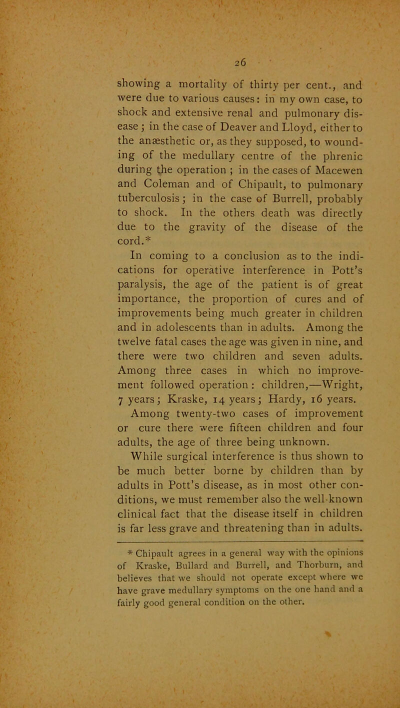 showing a mortality of thirty per cent., and were due to various causes: in my own case, to shock and extensive renal and pulmonary dis- ease ; in the case of Deaver and Lloyd, either to the anaesthetic or, as they supposed, to wound- ing of the medullary centre of the phrenic during the operation ; in the cases of Macewen and Coleman and of Chipault, to pulmonary tuberculosis; in the case of Burrell, probably to shock. In the others death was directly due to the gravity of the disease of the cord.* In coming to a conclusion as to the indi- cations for operative interference in Pott’s paralysis, the age of the patient is of great importance, the proportion of cures and of improvements being much greater in children and in adolescents than in adults. Among the twelve fatal cases the age was given in nine, and there were two children and seven adults. Among three cases in which no improve- ment followed operation : children,—Wright, 7 years; Kraske, 14 years; Hardy, 16 years. Among twenty-two cases of improvement or cure there were fifteen children and four adults, the age of three being unknown. While surgical interference is thus shown to be much better borne by children than by adults in Pott’s disease, as in most other con- ditions, we must remember also the well-known clinical fact that the disease itself in children is far less grave and threatening than in adults. * Chipault agrees in a general way with the opinions of Kraske, Bullard and Burrell, and Thorburn, and believes that we should not operate except where we have grave medullary symptoms on the one hand and a fairly good general condition on the other. % «