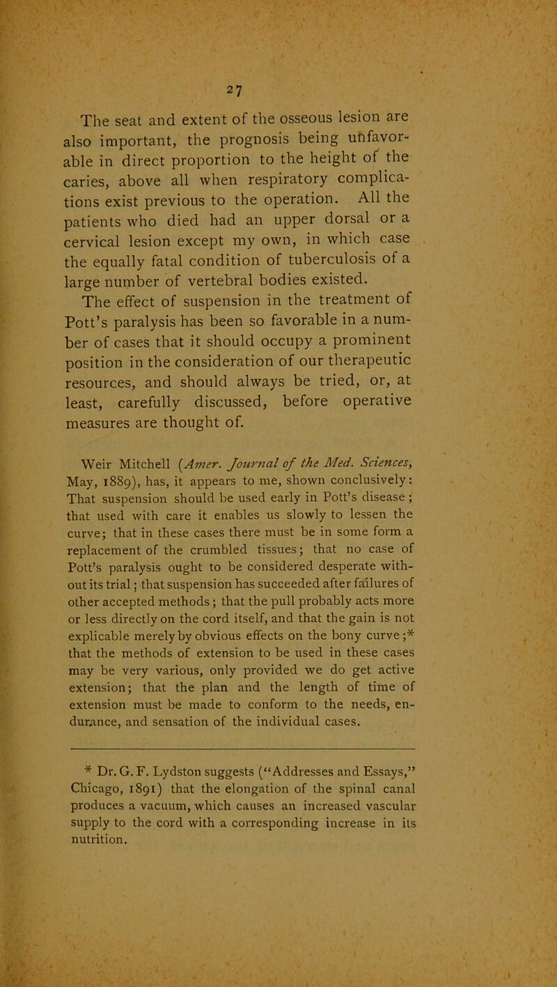 The seat and extent of the osseous lesion are also important, the prognosis being uhfavor- able in direct proportion to the height of the caries, above all when respiratory complica- tions exist previous to the operation. All the patients who died had an upper dorsal or a cervical lesion except my own, in which case the equally fatal condition of tuberculosis of a large number of vertebral bodies existed. The effect of suspension in the treatment of Pott’s paralysis has been so favorable in a num- ber of cases that it should occupy a prominent position in the consideration of our therapeutic resources, and should always be tried, or, at least, carefully discussed, before operative measures are thought of. Weir Mitchell (Anier. Journal of the Med. Sciences, May, 1889), has, it appears to me, shown conclusively: That suspension should be used early in Pott’s disease ; that used with care it enables us slowly to lessen the curve; that in these cases there must be in some form a replacement of the crumbled tissues; that no case of Pott’s paralysis ought to be considered desperate with- out its trial; that suspension has succeeded after failures of other accepted methods ; that the pull probably acts more or less directly on the cord itself, and that the gain is not explicable merely by obvious effects on the bony curve;* that the methods of extension to be used in these cases may be very various, only provided we do get active extension; that the plan and the length of time of extension must be made to conform to the needs, en- durance, and sensation of the individual cases. * Dr. G. F. Lydston suggests (“Addresses and Essays,” Chicago, 1891) that the elongation of the spinal canal produces a vacuum, which causes an increased vascular supply to the cord with a corresponding increase in its nutrition.