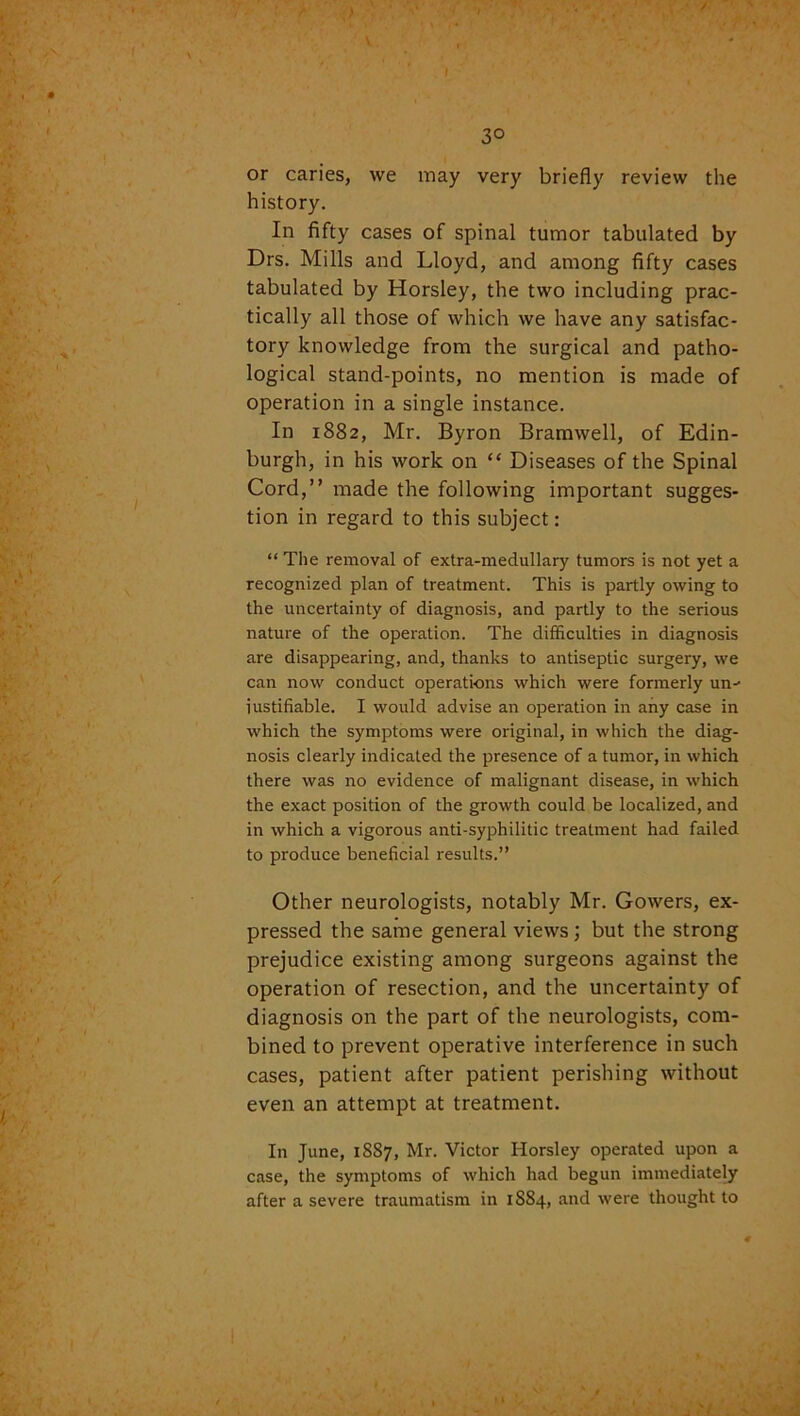 3° or caries, we may very briefly review the history. In fifty cases of spinal tumor tabulated by Drs. Mills and Lloyd, and among fifty cases tabulated by Horsley, the two including prac- tically all those of which we have any satisfac- tory knowledge from the surgical and patho- logical stand-points, no mention is made of operation in a single instance. In 1882, Mr. Byron Bramwell, of Edin- burgh, in his work on “ Diseases of the Spinal Cord,” made the following important sugges- tion in regard to this subject: “ The removal of extra-medullary tumors is not yet a recognized plan of treatment. This is partly owing to the uncertainty of diagnosis, and partly to the serious nature of the operation. The difficulties in diagnosis are disappearing, and, thanks to antiseptic surgery, we can now conduct operations which were formerly un^ justifiable. I would advise an operation in any case in which the symptoms were original, in which the diag- nosis clearly indicated the presence of a tumor, in which there was no evidence of malignant disease, in which the exact position of the growth could be localized, and in which a vigorous anti-syphilitic treatment had failed to produce beneficial results.” Other neurologists, notably Mr. Gowers, ex- pressed the same general views; but the strong prejudice existing among surgeons against the operation of resection, and the uncertainty of diagnosis on the part of the neurologists, com- bined to prevent operative interference in such cases, patient after patient perishing without even an attempt at treatment. In June, 1887, Mr. Victor Horsley operated upon a case, the symptoms of which had begun immediately after a severe traumatism in 1884, and were thought to