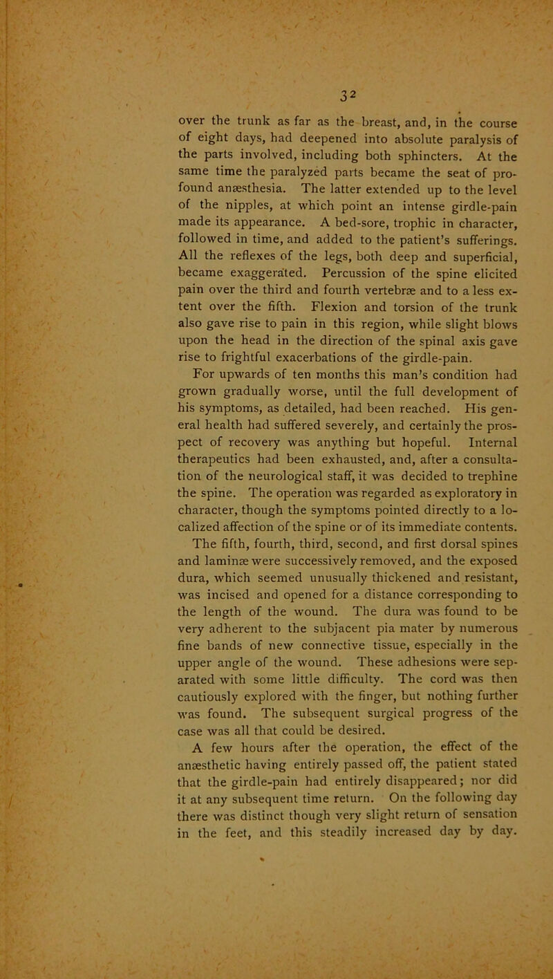 over the trunk as far as the breast, and, in the course of eight days, had deepened into absolute paralysis of the parts involved, including both sphincters. At the same time the paralyzed parts became the seat of pro- found anaesthesia. The latter extended up to the level of the nipples, at which point an intense girdle-pain made its appearance. A bed-sore, trophic in character, followed in time, and added to the patient’s sufferings. All the reflexes of the legs, both deep and superficial, became exaggerated. Percussion of the spine elicited pain over the third and fourth vertebrae and to a less ex- tent over the fifth. Flexion and torsion of the trunk also gave rise to pain in this region, while slight blows upon the head in the direction of the spinal axis gave rise to frightful exacerbations of the girdle-pain. For upwards of ten months this man’s condition had grown gradually worse, until the full development of his symptoms, as detailed, had been reached. His gen- eral health had suffered severely, and certainly the pros- pect of recovery was anything but hopeful. Internal therapeutics had been exhausted, and, after a consulta- tion of the neurological staff, it was decided to trephine the spine. The operation was regarded as exploratory in character, though the symptoms pointed directly to a lo- calized affection of the spine or of its immediate contents. The fifth, fourth, third, second, and first dorsal spines and laminae were successively removed, and the exposed dura, which seemed unusually thickened and resistant, was incised and opened for a distance corresponding to the length of the wound. The dura was found to be very adherent to the subjacent pia mater by numerous fine bands of new connective tissue, especially in the upper angle of the wound. These adhesions were sep- arated with some little difficulty. The cord was then cautiously explored with the finger, but nothing further was found. The subsequent surgical progress of the case was all that could be desired. A few hours after the operation, the effect of the anaesthetic having entirely passed off, the patient stated that the girdle-pain had entirely disappeared; nor did it at any subsequent time return. On the following day there was distinct though very slight return of sensation in the feet, and this steadily increased day by day.