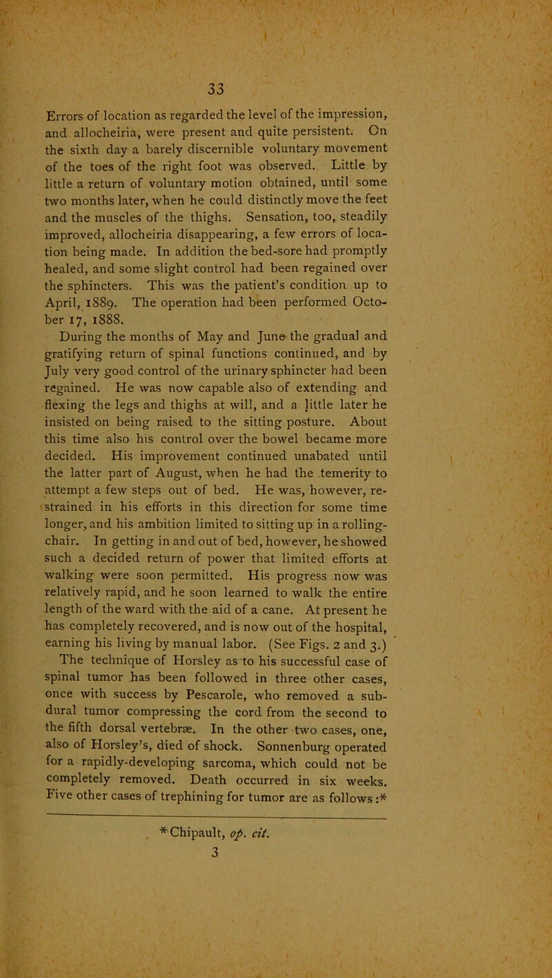 33 Errors of location as regarded the level of the impression, and allocheiria, were present and quite persistent. On the sixth day a barely discernible voluntary movement of the toes of the right foot was observed. Little by little a return of voluntary motion obtained, until some two months later, when he could distinctly move the feet and the muscles of the thighs. Sensation, too, steadily improved, allocheiria disappearing, a few errors of loca- tion being made. In addition the bed-sore had promptly healed, and some slight control had been regained over the sphincters. This was the patient’s condition up to April, 1889. The operation had been performed Octo- ber 17, 1888. During the months of May and June the gradual and gratifying return of spinal functions continued, and by July very good control of the urinary sphincter had been regained. He was now capable also of extending and flexing the legs and thighs at will, and a little later he insisted on being raised to the sitting posture. About this time also his control over the bowel became more decided. His improvement continued unabated until the latter part of August, when he had the temerity to attempt a few steps out of bed. He was, however, re- strained in his efforts in this direction for some time longer, and his ambition limited to sitting up in a rolling- chair. In getting in and out of bed, however, he showed such a decided return of power that limited efforts at walking were soon permitted. His progress now was relatively rapid, and he soon learned to walk the entire length of the ward with the aid of a cane. At present he has completely recovered, and is now out of the hospital, earning his living by manual labor. (See Figs. 2 and 3.) The technique of Horsley as to his successful case of spinal tumor Las been followed in three other cases, once with success by Pescarole, who removed a sub- dural tumor compressing the cord from the second to the fifth dorsal vertebrae. In the other two cases, one, also of Horsley’s, died of shock. Sonnenburg operated for a rapidly-developing sarcoma, which could not be completely removed. Death occurred in six weeks. Five other cases of trephining for tumor are as follows :* * Chipault, op. cit. 3