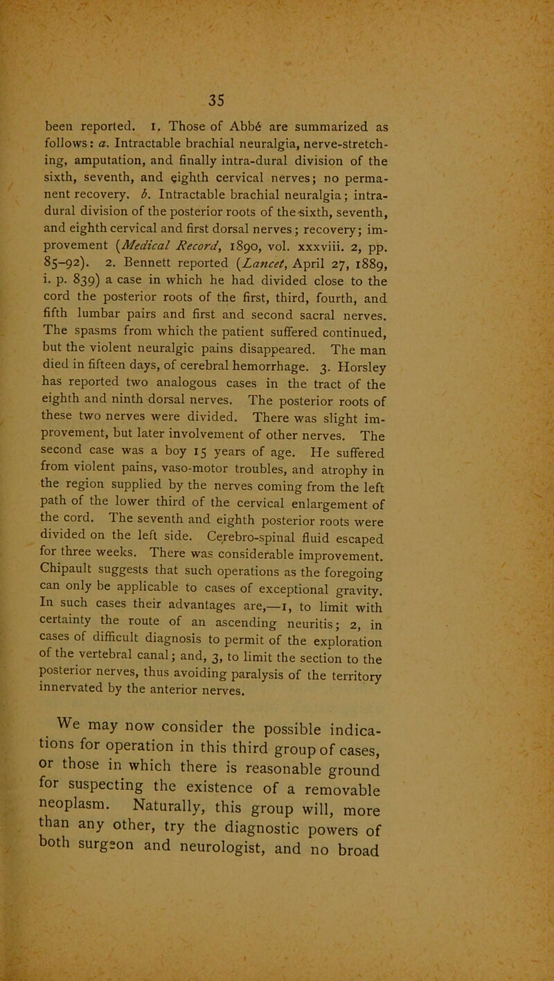 been reported. I. Those of Abb6 are summarized as follows: a. Intractable brachial neuralgia, nerve-stretch- ing, amputation, and finally intra-dural division of the sixth, seventh, and eighth cervical nerves; no perma- nent recovery, b. Intractable brachial neuralgia; intra- dural division of the posterior roots of the sixth, seventh, and eighth cervical and first dorsal nerves; recovery; im- provement (Medical Record, 1890, vol. xxxviii. 2, pp. 85-92). 2. Bennett reported (Laticet, April 27, 1889, i. p. 839) a case in which he had divided close to the cord the posterior roots of the first, third, fourth, and fifth lumbar pairs and first and second sacral nerves. The spasms from which the patient suffered continued, but the violent neuralgic pains disappeared. The man died in fifteen days, of cerebral hemorrhage. 3. Horsley has reported two analogous cases in the tract of the eighth and ninth dorsal nerves. The posterior roots of these two nerves were divided. There was slight im- provement, but later involvement of other nerves. The second case was a boy 15 years of age. He suffered from violent pains, vaso-motor troubles, and atrophy in the region supplied by the nerves coming from the left path of the lower third of the cervical enlargement of the cord. The seventh and eighth posterior roots were divided on the left side. Cerebrospinal fluid escaped for three weeks. There was considerable improvement. Chipault suggests that such operations as the foregoing can only be applicable to cases of exceptional gravity! In such cases their advantages are,—1, to limit with certainty the route of an ascending neuritis; 2, in cases of difficult diagnosis to permit of the exploration of the vertebral canal; and, 3, to limit the section to the posterior nerves, thus avoiding paralysis of the territory innervated by the anterior nerves. We may now consider the possible indica- tions for operation in this third group of cases, or those in which there is reasonable ground for suspecting the existence of a removable neoplasm. Naturally, this group will, more than any other, try the diagnostic powers of both surgeon and neurologist, and no broad