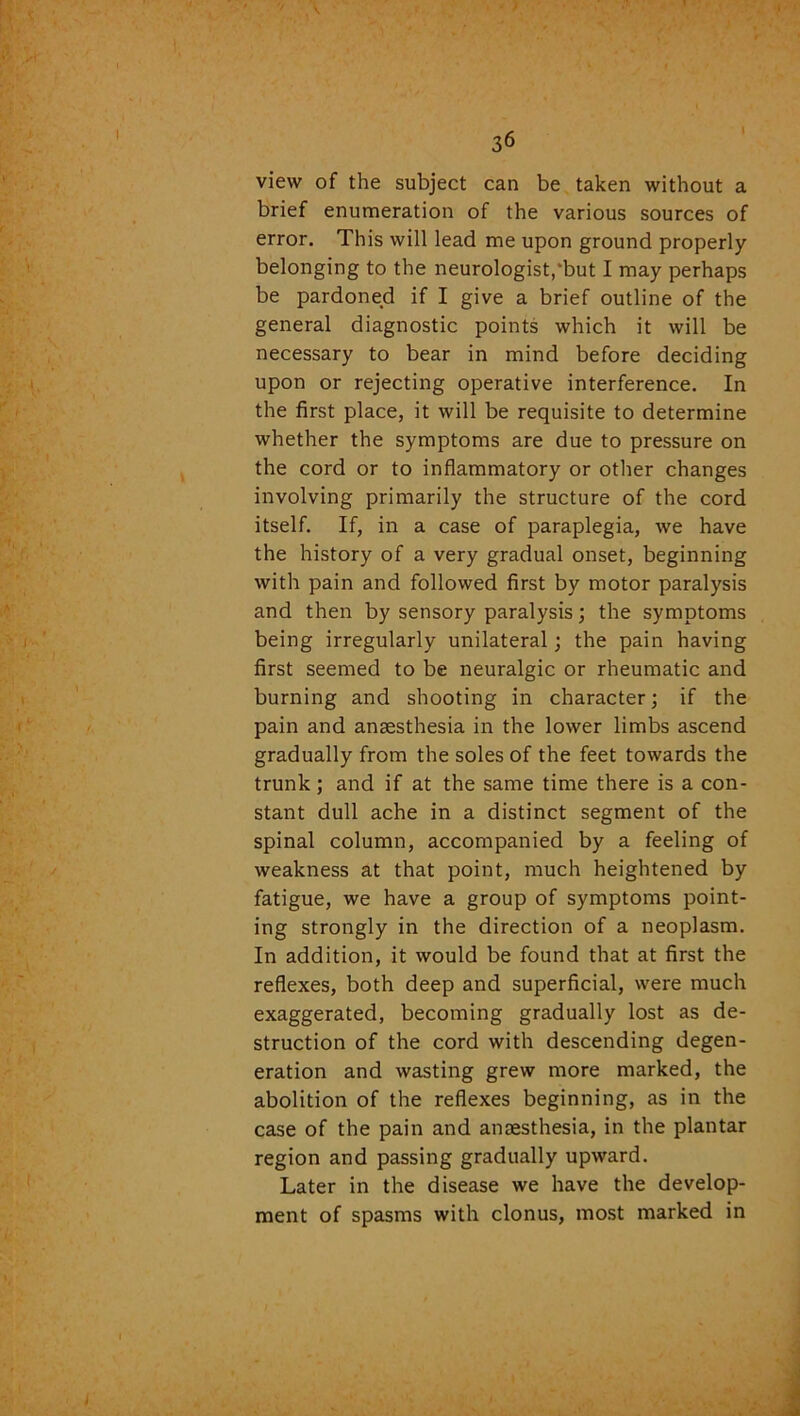 view of the subject can be taken without a brief enumeration of the various sources of error. This will lead me upon ground properly belonging to the neurologist,'but I may perhaps be pardoned if I give a brief outline of the general diagnostic points which it will be necessary to bear in mind before deciding upon or rejecting operative interference. In the first place, it will be requisite to determine whether the symptoms are due to pressure on the cord or to inflammatory or other changes involving primarily the structure of the cord itself. If, in a case of paraplegia, we have the history of a very gradual onset, beginning with pain and followed first by motor paralysis and then by sensory paralysis; the symptoms being irregularly unilateral; the pain having first seemed to be neuralgic or rheumatic and burning and shooting in character; if the pain and anaesthesia in the lower limbs ascend gradually from the soles of the feet towards the trunk; and if at the same time there is a con- stant dull ache in a distinct segment of the spinal column, accompanied by a feeling of weakness at that point, much heightened by fatigue, we have a group of symptoms point- ing strongly in the direction of a neoplasm. In addition, it would be found that at first the reflexes, both deep and superficial, were much exaggerated, becoming gradually lost as de- struction of the cord with descending degen- eration and wasting grew more marked, the abolition of the reflexes beginning, as in the case of the pain and anaesthesia, in the plantar region and passing gradually upward. Later in the disease we have the develop- ment of spasms with clonus, most marked in