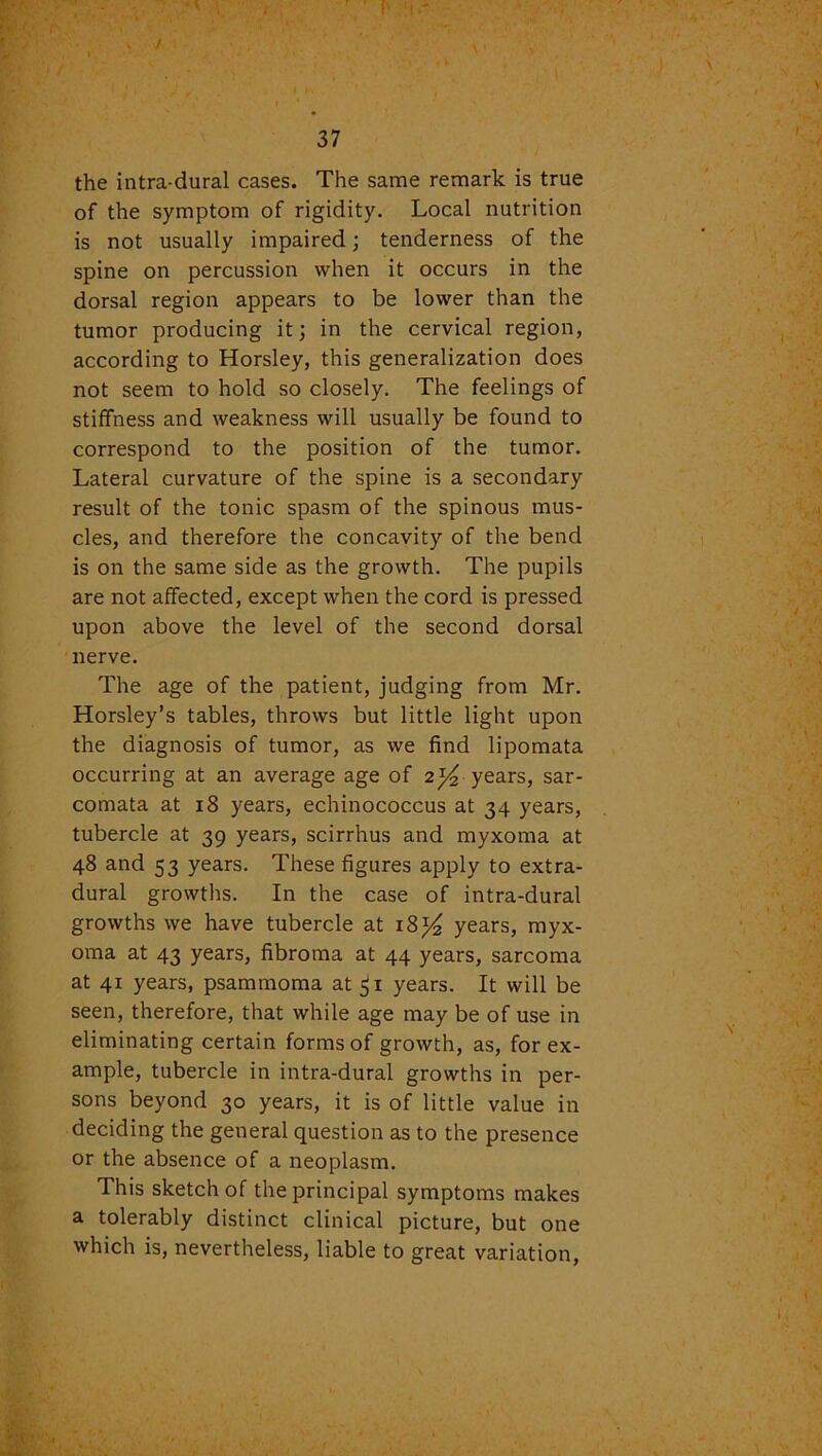 / 37 the intra-dural cases. The same remark is true of the symptom of rigidity. Local nutrition is not usually impaired; tenderness of the spine on percussion when it occurs in the dorsal region appears to be lower than the tumor producing it; in the cervical region, according to Horsley, this generalization does not seem to hold so closely. The feelings of stiffness and weakness will usually be found to correspond to the position of the tumor. Lateral curvature of the spine is a secondary result of the tonic spasm of the spinous mus- cles, and therefore the concavity of the bend is on the same side as the growth. The pupils are not affected, except when the cord is pressed upon above the level of the second dorsal nerve. The age of the patient, judging from Mr. Horsley’s tables, throws but little light upon the diagnosis of tumor, as we find lipomata occurring at an average age of 2^ years, sar- comata at 18 years, echinococcus at 34 years, tubercle at 39 years, scirrhus and myxoma at 48 and 53 years. These figures apply to extra- dural growths. In the case of intra-dural growths we have tubercle at 18^ years, myx- oma at 43 years, fibroma at 44 years, sarcoma at 41 years, psammoma at $1 years. It will be seen, therefore, that while age may be of use in eliminating certain forms of growth, as, forex- ample, tubercle in intra-dural growths in per- sons beyond 30 years, it is of little value in deciding the general question as to the presence or the absence of a neoplasm. This sketch of the principal symptoms makes a tolerably distinct clinical picture, but one which is, nevertheless, liable to great variation,