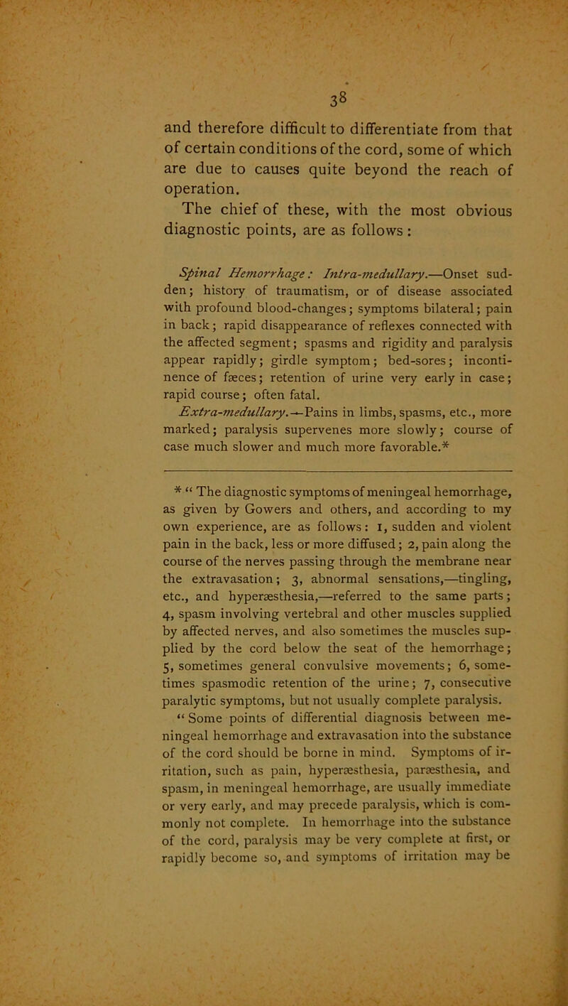 38 and therefore difficult to differentiate from that of certain conditions of the cord, some of which are due to causes quite beyond the reach of operation. The chief of these, with the most obvious diagnostic points, are as follows : Spinal Hemorrhage: Intra-medullary.—Onset sud- den; history of traumatism, or of disease associated with profound blood-changes; symptoms bilateral; pain in back; rapid disappearance of reflexes connected with the affected segment; spasms and rigidity and paralysis appear rapidly; girdle symptom; bed-sores; inconti- nence of faeces; retention of urine very early in case; rapid course; often fatal. Extra-medullary.—Pains in limbs, spasms, etc., more marked; paralysis supervenes more slowly; course of case much slower and much more favorable.* * “ The diagnostic symptoms of meningeal hemorrhage, as given by Gowers and others, and according to my own experience, are as follows: 1, sudden and violent pain in the back, less or more diffused; 2, pain along the course of the nerves passing through the membrane near the extravasation; 3, abnormal sensations,—tingling, etc., and byperaesthesia,—referred to the same parts; 4, spasm involving vertebral and other muscles supplied by affected nerves, and also sometimes the muscles sup- plied by the cord below the seat of the hemorrhage; 5, sometimes general convulsive movements; 6, some- times spasmodic retention of the urine; 7, consecutive paralytic symptoms, but not usually complete paralysis. “ Some points of differential diagnosis between me- ningeal hemorrhage and extravasation into the substance of the cord should be borne in mind. Symptoms of ir- ritation, such as pain, hypersesthesia, parsesthesia, and spasm, in meningeal hemorrhage, are usually immediate or very early, and may precede paralysis, which is com- monly not complete. In hemorrhage into the substance of the cord, paralysis may be very complete at first, or rapidly become so, and symptoms of irritation may be