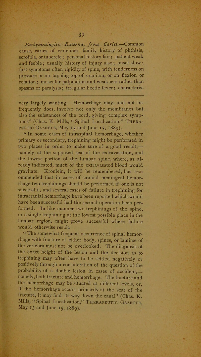 Pachymeningitis Externa, from Caries.—Common cause, caries of vertebne; family history of phthisis, scrofula, or tubercle; personal history fair; patient weak and feeble; usually history of injury also; onset slow; first symptoms often rigidity of spine, with tenderness on pressure or on tapping top of cranium, or on flexion or rotation; muscular palpitation and weakness rather than spasms or paralysis; irregular hectic fever; characteris- very largely wanting. Hemorrhage may, and not in- frequently does, involve not only the membranes but also the substances of the cord, giving complex symp- toms” (Chas. K. Mills, “ Spinal Localization,” Thera- peutic Gazette, May 15 and June 15, 1889). “ In some cases of intraspinal hemorrhage, whether primary or secondary, trephining might be performed in two places in order to make sure of a good result,— namely, at the supposed seat of the extravasation, and the lowest portion of the lumbar spine, where, as al- ready indicated, much of the extravasated blood would gravitate. Kronlein, it will be remembered, has rec- ommended that in cases of cranial meningeal hemor- rhage two trephinings should be performed if one is not successful, and several cases of failure in trephining for intracranial hemorrhage have been reported which would have been successful had the second operation been per- formed. In like manner two trephinings of the spine, or a single trephining at the lowest possible place in the lumbar region, might prove successful where failure would otherwise result. “ The somewhat frequent occurrence of spinal hemor- rhage with fracture of either body, spines, or laminae of the vertebra must not be overlooked. The diagnosis of the exact height of the lesion and the decision as to trephining may often have to be settled negatively or positively through a consideration of the question of the probability of a double lesion in cases of accident, namely, both fracture and hemorrhage. The fracture and the hemorrhage may be situated at different levels, or, if the hemorrhage occurs primarily at the seat of the fracture, it may find its way down the canal” (Chas. K. Mills, “ Spinal Localization,” Therapeutic Gazette, May 15 and June 15, 1889).