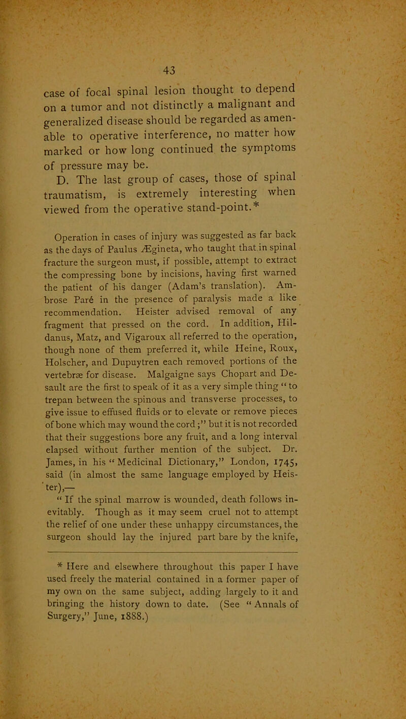 case of focal spinal lesion thought to depend on a tumor and not distinctly a malignant and generalized disease should be regarded as amen- able to operative interference, no matter how marked or how long continued the symptoms of pressure may be. D. The last group of cases, those of spinal traumatism, is extremely interesting when viewed from the operative stand-point.* Operation in cases of injury was suggested as far back as the days of Paulus .dSgineta, who taught that in spinal fracture the surgeon must, if possible, attempt to extract the compressing bone by incisions, having first warned the patient of his danger (Adam’s translation). Am- brose Par6 in the presence of paralysis made a like recommendation. Heister advised removal of any fragment that pressed on the cord. In addition, Hil- danus, Matz, and Vigaroux all referred to the operation, though none of them preferred it, while Pleine, Roux, Holscher, and Dupuytren each removed portions of the vertebrae for disease. Malgaigne says Chopart and De- sault are the first to speak of it as a very simple thing “ to trepan between the spinous and transverse processes, to give issue to effused fluids or to elevate or remove pieces of bone which may wound the cordbut it is not recorded that their suggestions bore any fruit, and a long interval elapsed without further mention of the subject. Dr. James, in his “ Medicinal Dictionary,” London, 1745, said (in almost the same language employed by Heis- 'ter),— “ If the spinal marrow is wounded, death follows in- evitably. Though as it may seem cruel not to attempt the relief of one under these unhappy circumstances, the surgeon should lay the injured part bare by the knife, * Here and elsewhere throughout this paper I have used freely the material contained in a former paper of my own on the same subject, adding largely to it and bringing the history down to date. (See “ Annals of Surgery,” June, 18S8.)