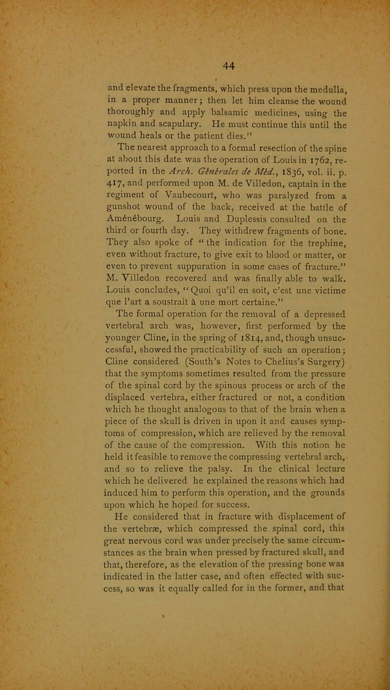 and elevate the fragments, which press upon the medulla, in a proper manner; then let him cleanse the wound thoroughly and apply balsamic medicines, using the napkin and scapulary. He must continue this until the wound heals or the patient dies.” The nearest approach to a formal resection of the spine at about this date was the operation of Louis in 1762, re- ported in the Arch. Ginirales de Mid., 1836, vol. ii. p. 417, and performed upon M. de Villedon, captain in the regiment of Vaubecourt, who was paralyzed from a gunshot wound of the back, received at the battle of Am6n6bourg. Louis and Duplessis consulted on the third or fourth day. They withdrew fragments of bone. They also spoke of “ the indication for the trephine, even without fracture, to give exit to blood or matter, or even to prevent suppuration in some cases of fracture.” M. Villedon recovered and was finally able to walk. Louis concludes, “Quoi qu’il en soit, c’est une victime que l’art a soustrait a, une mort certaine.” The formal operation for the removal of a depressed vertebral arch was, however, first performed by the younger Cline, in the spring of 1814, and, though unsuc- cessful, showed the practicability of such an operation; Cline considered (South’s Notes to Chelius’s Surgery) that the symptoms sometimes resulted from the pressure of the spinal cord by the spinous process or arch of the displaced vertebra, either fractured or not, a condition which he thought analogous to that of the brain when a piece of the skull is driven in upon it and causes symp- toms of compression, which are relieved by the removal of the cause of the compression. With this notion he held it feasible to remove the compressing vertebral arch, and so to relieve the palsy. In the clinical lecture which he delivered he explained the reasons which had induced him to perform this operation, and the grounds upon which he hoped for success. He considered that in fracture with displacement of the vertebrae, which compressed the spinal cord, this great nervous cord was under precisely the same circum- stances as the brain when pressed by fractured skull, and that, therefore, as the elevation of the pressing bone was indicated in the latter case, and often effected with suc- cess, so was it equally called for in the former, and that