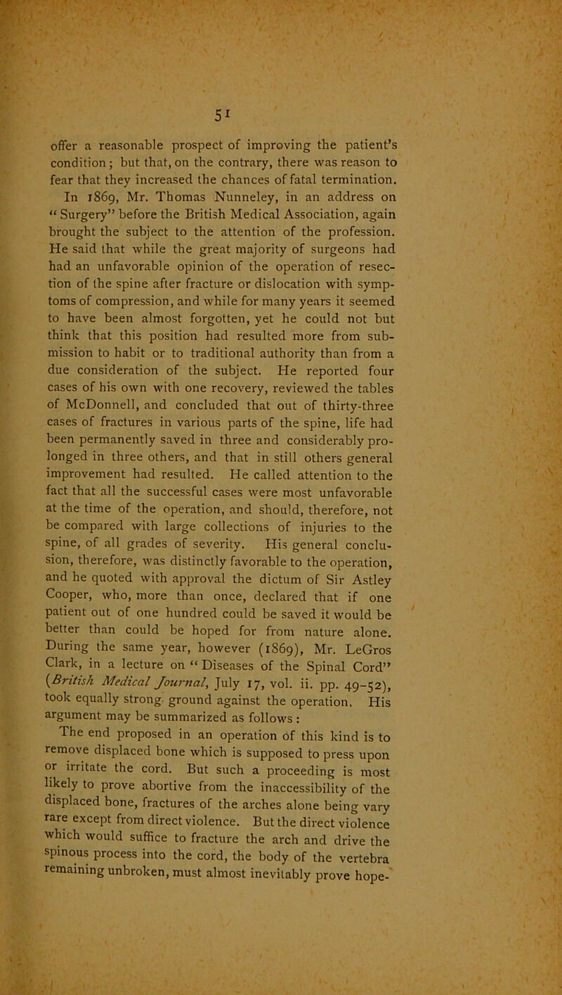 offer a reasonable prospect of improving the patient’s condition; but that, on the contrary, there was reason to fear that they increased the chances of fatal termination. In 1869, Mr. Thomas Nunneley, in an address on “ Surgery” before the British Medical Association, again brought the subject to the attention of the profession. He said that while the great majority of surgeons had had an unfavorable opinion of the operation of resec- tion of the spine after fracture or dislocation with symp- toms of compression, and while for many years it seemed to have been almost forgotten, yet he could not but think that this position had resulted more from sub- mission to habit or to traditional authority than from a due consideration of the subject. He reported four cases of his own with one recovery, reviewed the tables of McDonnell, and concluded that out of thirty-three cases of fractures in various parts of the spine, life had been permanently saved in three and considerably pro- longed in three others, and that in still others general improvement had resulted. He called attention to the fact that all the successful cases were most unfavorable at the time of the operation, and should, therefore, not be compared with large collections of injuries to the spine, of all grades of severity. His general conclu- sion, therefore, was distinctly favorable to the operation, and he quoted with approval the dictum of Sir Astley Cooper, who, more than once, declared that if one patient out of one hundred could be saved it would be better than could be hoped for from nature alone. During the same year, however (1869), Mr. LeGros Clark, in a lecture on “ Diseases of the Spinal Cord” {British Medical Journal, July 17, vol. ii. pp. 49-52), took equally strong ground against the operation. His argument may be summarized as follows : The end proposed in an operation of this kind is to remove displaced bone which is supposed to press upon or irritate the cord. But such a proceeding is most likely to prove abortive from the inaccessibility of the displaced bone, fractures of the arches alone being vary rare except from direct violence. But the direct violence which would suffice to fracture the arch and drive the spinous process into the cord, the body of the vertebra remaining unbroken, must almost inevitably prove hope-