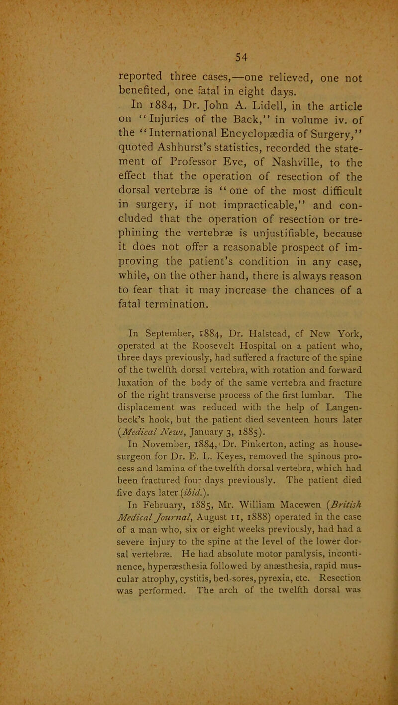 reported three cases,—one relieved, one not benefited, one fatal in eight days. In 1884, Dr. John A. Lidell, in the article on “Injuries of the Back,” in volume iv. of the “International Encyclopaedia of Surgery,” quoted Ashhurst’s statistics, recorded the state- ment of Professor Eve, of Nashville, to the effect that the operation of resection of the dorsal vertebrae is “one of the most difficult in surgery, if not impracticable,” and con- cluded that the operation of resection or tre- phining the vertebrae is unjustifiable, because it does not offer a reasonable prospect of im- proving the patient’s condition in any case, while, on the other hand, there is always reason to fear that it may increase the chances of a fatal termination. In September, 1884, Dr. Halstead, of New York, operated at the Roosevelt Hospital on a patient who, three days previously', had suffered a fracture of the spine of the twelfth dorsal vertebra, with rotation and forward luxation of the body of the same vertebra and fracture of the right transverse process of the first lumbar. The displacement was reduced with the help of Langen- beck’s hook, but the patient died seventeen hours later (.Medical News, January 3, 1885). In November, 1884,'Dr. Pinkerton, acting as house- surgeon for Dr. E. L. Keyes, removed the spinous pro- cess and lamina of the twelfth dorsal vertebra, which had been fractured four days previously. The patient died five days later (ibid.). In February, 1885, Mr. William Macewen (British Medical Journal, August II, 1888) operated in the case of a man who, six or eight weeks previously, had had a severe injury to the spine at the level of the lower dor- sal vertebrae. He had absolute motor paralysis, inconti- nence, hyperesthesia followed by anaesthesia, rapid mus- cular atrophy, cystitis, bed-sores, pyrexia, etc. Resection was performed. The arch of the twelfth dorsal was