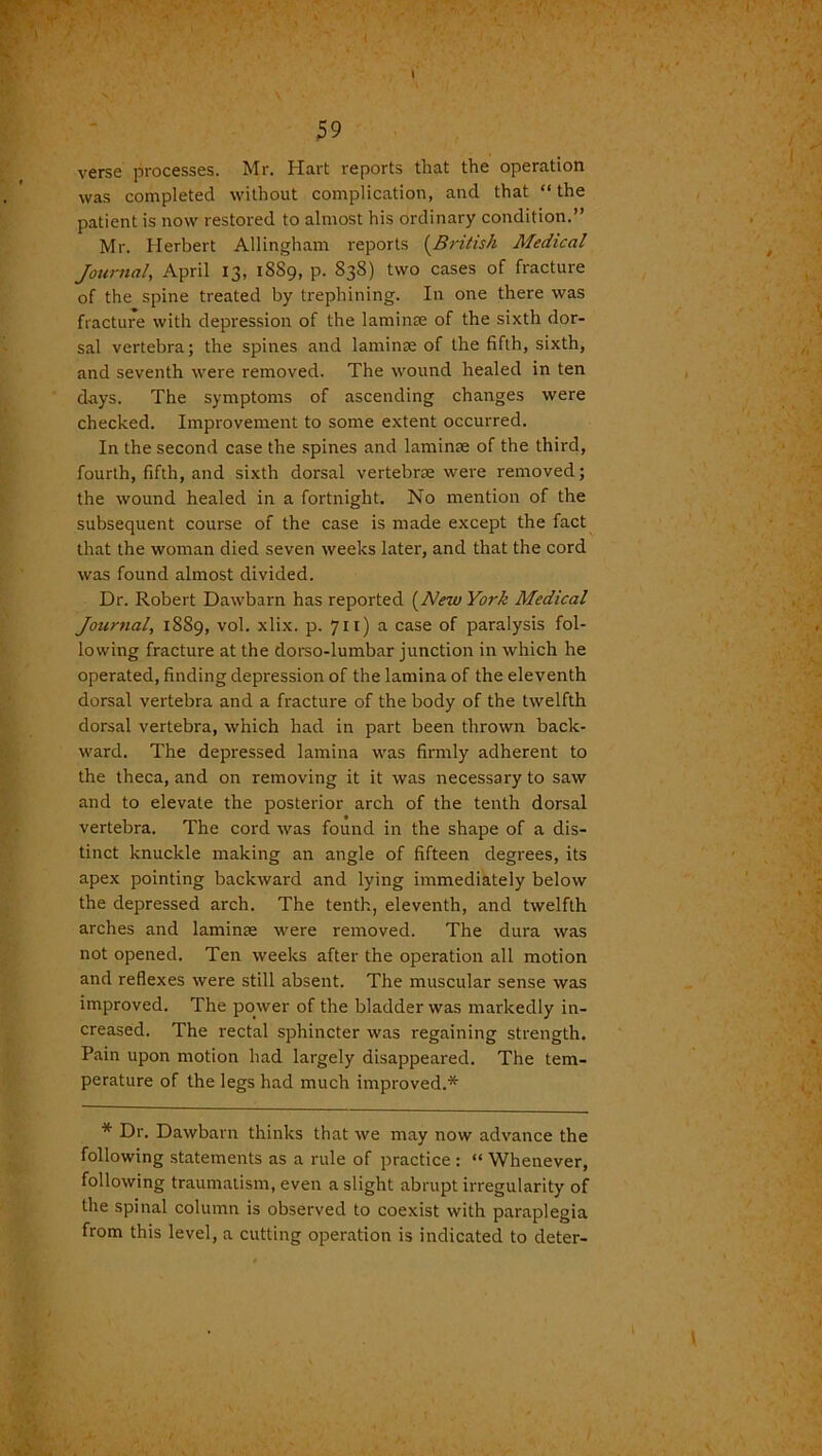 r, 59 verse processes. Mr. Hart reports that the operation was completed without complication, and that “the patient is now restored to almost his ordinary condition.” Mr. Herbert Allingham reports (British Medical Journal, April 13, 1SS9, p. 838) two cases of fracture of the spine treated by trephining. In one there was fracture with depression of the laminte of the sixth dor- sal vertebra; the spines and laminae of the fifth, sixth, and seventh were removed. The wound healed in ten days. The symptoms of ascending changes were checked. Improvement to some extent occurred. In the second case the spines and laminae of the third, fourth, fifth, and sixth dorsal vertebrae were removed; the wound healed in a fortnight. No mention of the subsequent course of the case is made except the fact that the woman died seven weeks later, and that the cord was found almost divided. Dr. Robert Dawbarn has reported (New York Medical Journal, 1889, vol. xlix. p. 711) a case of paralysis fol- lowing fracture at the dorso-lumbar junction in which he operated, finding depression of the lamina of the eleventh dorsal vertebra and a fracture of the body of the twelfth dorsal vertebra, which had in part been thrown back- ward. The depressed lamina was firmly adherent to the theca, and on removing it it was necessary to saw and to elevate the posterior arch of the tenth dorsal vertebra. The cord was found in the shape of a dis- tinct knuckle making an angle of fifteen degrees, its apex pointing backward and lying immediately below the depressed arch. The tenth, eleventh, and twelfth arches and laminae were removed. The dura was not opened. Ten weeks after the operation all motion and reflexes were still absent. The muscular sense was improved. The power of the bladder was markedly in- creased. The rectal sphincter was regaining strength. Pain upon motion had largely disappeared. The tem- perature of the legs had much improved.* * Dr. Dawbarn thinks that we may now advance the following statements as a rule of practice : “ Whenever, following traumatism, even a slight abrupt irregularity of the spinal column is observed to coexist with paraplegia from this level, a cutting operation is indicated to deter-