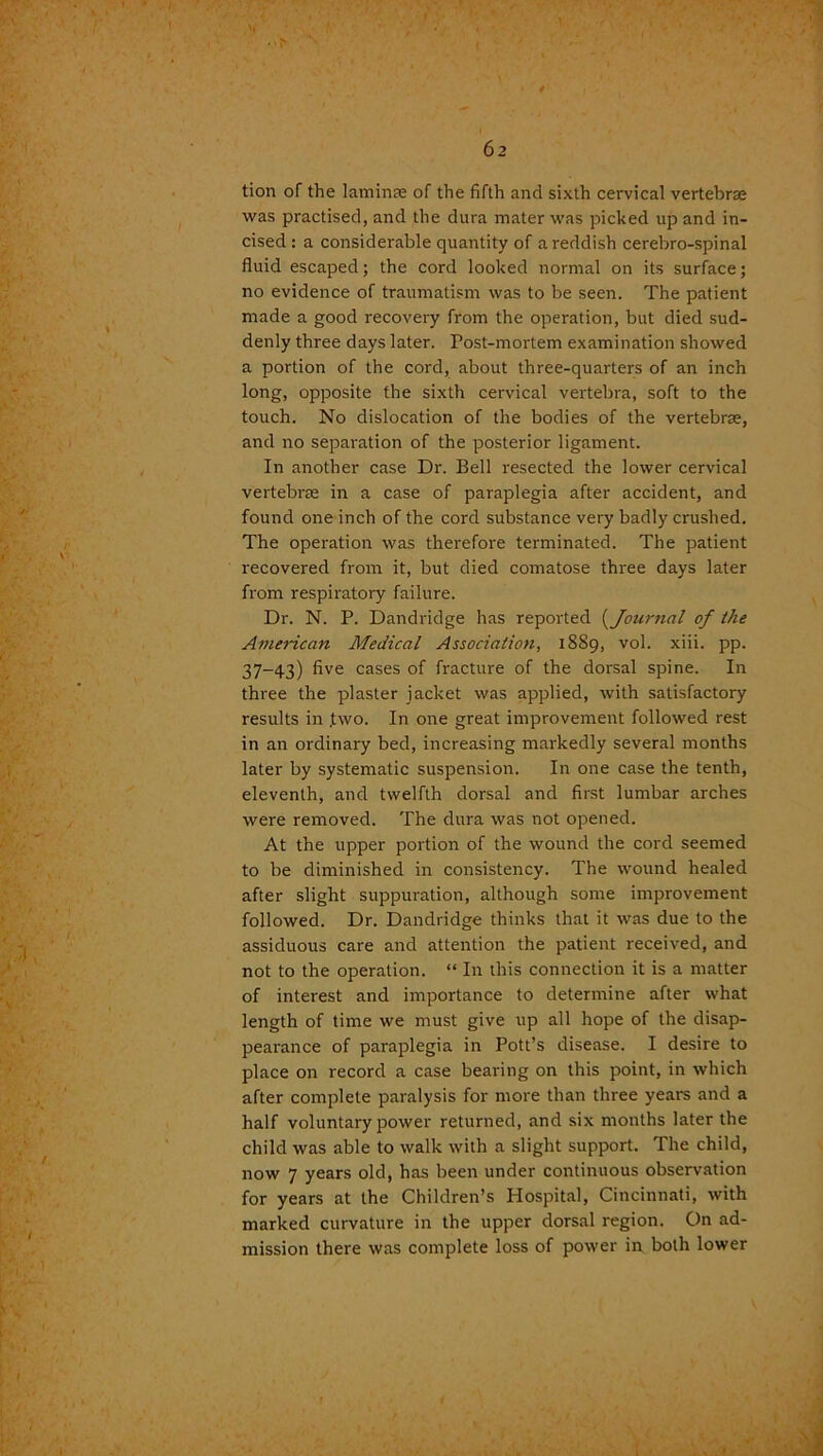 tion of the laminae of the fifth and sixth cervical vertebrae was practised, and the dura mater was picked up and in- cised : a considerable quantity of a reddish cerebro-spinal fluid escaped; the cord looked normal on its surface; no evidence of traumatism was to be seen. The patient made a good recovery from the operation, but died sud- denly three days later. Post-mortem examination showed a portion of the cord, about three-quarters of an inch long, opposite the sixth cervical vertebra, soft to the touch. No dislocation of the bodies of the vertebrae, and no separation of the posterior ligament. In another case Dr. Bell resected the lower cervical vertebrae in a case of paraplegia after accident, and found one inch of the cord substance very badly crushed. The operation was therefore terminated. The patient recovered from it, but died comatose three days later from respiratory failure. Dr. N. P. Dandridge has reported (Journal of the American Medical Association, 1889, vol. xiii. pp. 37-43) five cases of fracture of the dorsal spine. In three the plaster jacket was applied, with satisfactory results in .two. In one great improvement followed rest in an ordinary bed, increasing markedly several months later by systematic suspension. In one case the tenth, eleventh, and twelfth dorsal and first lumbar arches were removed. The dura was not opened. At the upper portion of the wound the cord seemed to be diminished in consistency. The wound healed after slight suppuration, although some improvement followed. Dr. Dandridge thinks that it was due to the assiduous care and attention the patient received, and not to the operation. “ In this connection it is a matter of interest and importance to determine after what length of time we must give up all hope of the disap- pearance of paraplegia in Pott’s disease. I desire to place on record a case bearing on this point, in which after complete paralysis for more than three years and a half voluntary power returned, and six months later the child was able to walk with a slight support. The child, now 7 years old, has been under continuous observation for years at the Children’s Hospital, Cincinnati, with marked curvature in the upper dorsal region. On ad- mission there was complete loss of power in both lower