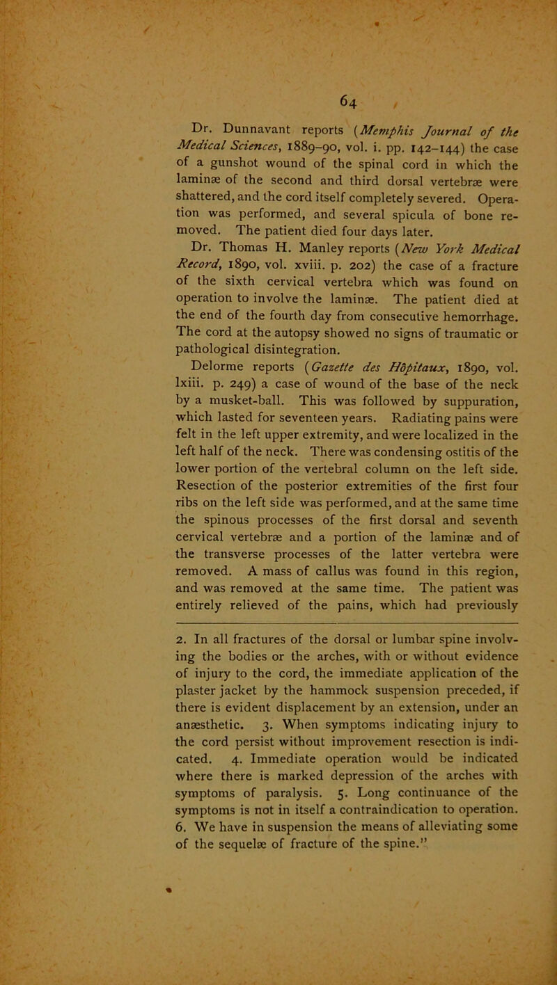 Dr. Dunnavant reports (Memphis Journal of the Medical Sciences, 1889-90, vol. i. pp. 142-144) the case of a gunshot wound of the spinal cord in which the laminae of the second and third dorsal vertebrae were shattered, and the cord itself completely severed. Opera- tion was performed, and several spicula of bone re- moved. The patient died four days later. Dr. Thomas H. Manley reports (New York Medical Record, 1890, vol. xviii. p. 202) the case of a fracture of the sixth cervical vertebra which was found on operation to involve the laminae. The patient died at the end of the fourth day from consecutive hemorrhage. The cord at the autopsy showed no signs of traumatic or pathological disintegration. Delorme reports (Gazette des Hdpitaux, 1890, vol. lxiii. p. 249) a case of wound of the base of the neck by a musket-ball. This was followed by suppuration, which lasted for seventeen years. Radiating pains were felt in the left upper extremity, and were localized in the left half of the neck. There was condensing ostitis of the lower portion of the vertebral column on the left side. Resection of the posterior extremities of the first four ribs on the left side was performed, and at the same time the spinous processes of the first dorsal and seventh cervical vertebrae and a portion of the laminae and of the transverse processes of the latter vertebra were removed. A mass of callus was found in this region, and was removed at the same time. The patient was entirely relieved of the pains, which had previously 2. In all fractures of the dorsal or lumbar spine involv- ing the bodies or the arches, with or without evidence of injury to the cord, the immediate application of the plaster jacket by the hammock suspension preceded, if there is evident displacement by an extension, under an anaesthetic. 3. When symptoms indicating injury to the cord persist without improvement resection is indi- cated. 4. Immediate operation would be indicated where there is marked depression of the arches with symptoms of paralysis. 5. Long continuance of the symptoms is not in itself a contraindication to operation. 6. We have in suspension the means of alleviating some of the sequelae of fracture of the spine.”