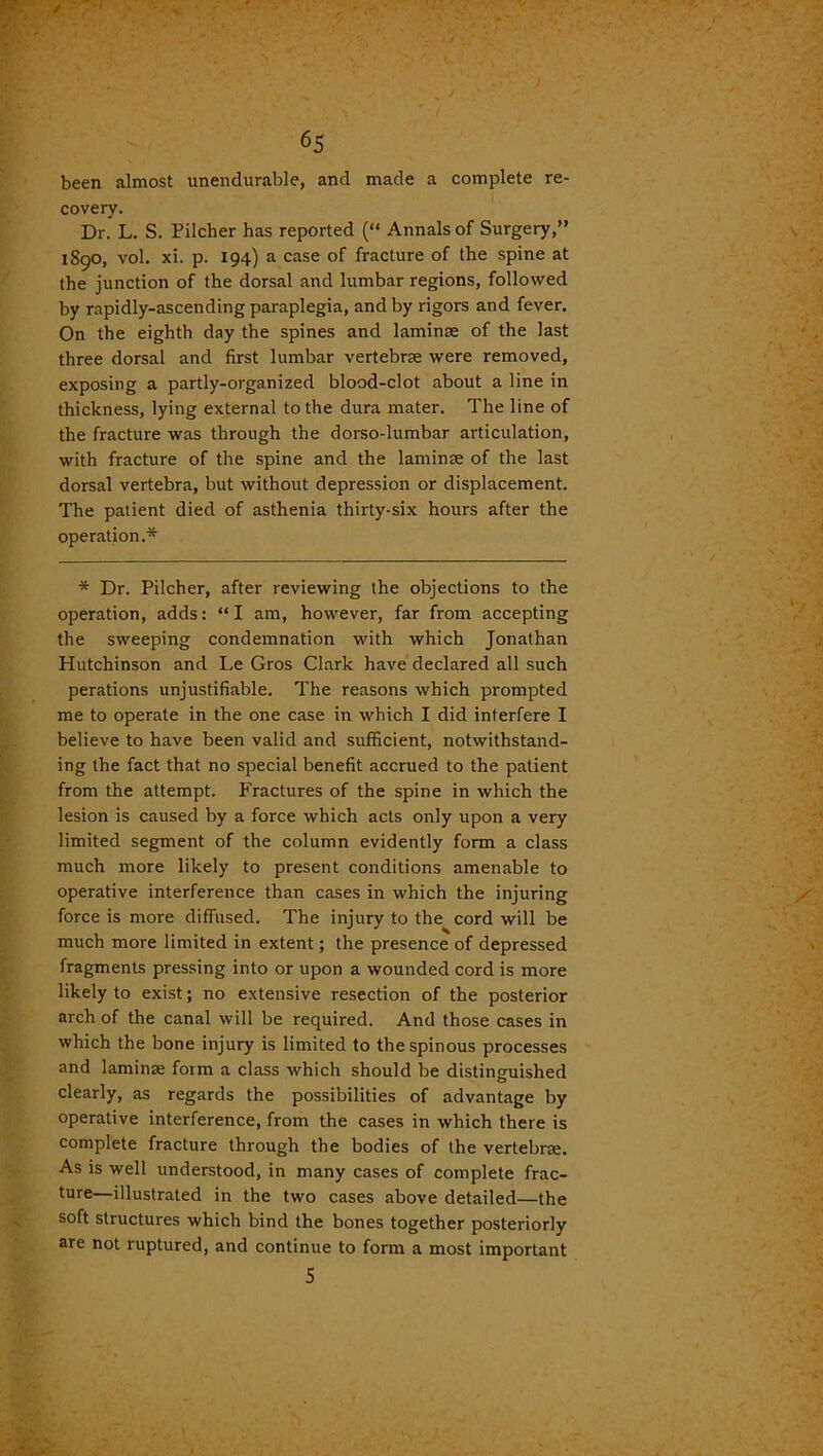 been almost unendurable, and made a complete re- covery. Dr. L. S. Pilcher has reported (“ Annals of Surgery,” 1S90, vol. xi. p. 194) a case of fracture of the spine at the junction of the dorsal and lumbar regions, followed by rapidly-ascending paraplegia, and by rigors and fever. On the eighth day the spines and laminae of the last three dorsal and first lumbar vertebrae were removed, exposing a partly-organized blood-clot about a line in thickness, lying external to the dura mater. The line of the fracture was through the dorso-lumbar articulation, with fracture of the spine and the laminae of the last dorsal vertebra, but without depression or displacement. The patient died of asthenia thirty-six hours after the operation.* * Dr. Pilcher, after reviewing the objections to the operation, adds: “ I am, however, far from accepting the sweeping condemnation with which Jonathan Hutchinson and Le Gros Clark have declared all such perations unjustifiable. The reasons which prompted me to operate in the one case in which I did interfere I believe to have been valid and sufficient, notwithstand- ing the fact that no special benefit accrued to the patient from the attempt. Fractures of the spine in which the lesion is caused by a force which acts only upon a very limited segment of the column evidently form a class much more likely to present conditions amenable to operative interference than cases in which the injuring force is more diffused. The injury to the cord will be much more limited in extent; the presence of depressed fragments pressing into or upon a wounded cord is more likely to exist; no extensive resection of the posterior arch of the canal will be required. And those cases in which the bone injury is limited to the spinous processes and laminae form a class which should be distinguished clearly, as regards the possibilities of advantage by operative interference, from the cases in which there is complete fracture through the bodies of the vertebrae. As is well understood, in many cases of complete frac- ture—illustrated in the two cases above detailed—the soft structures which bind the bones together posteriorly are not ruptured, and continue to form a most important 5