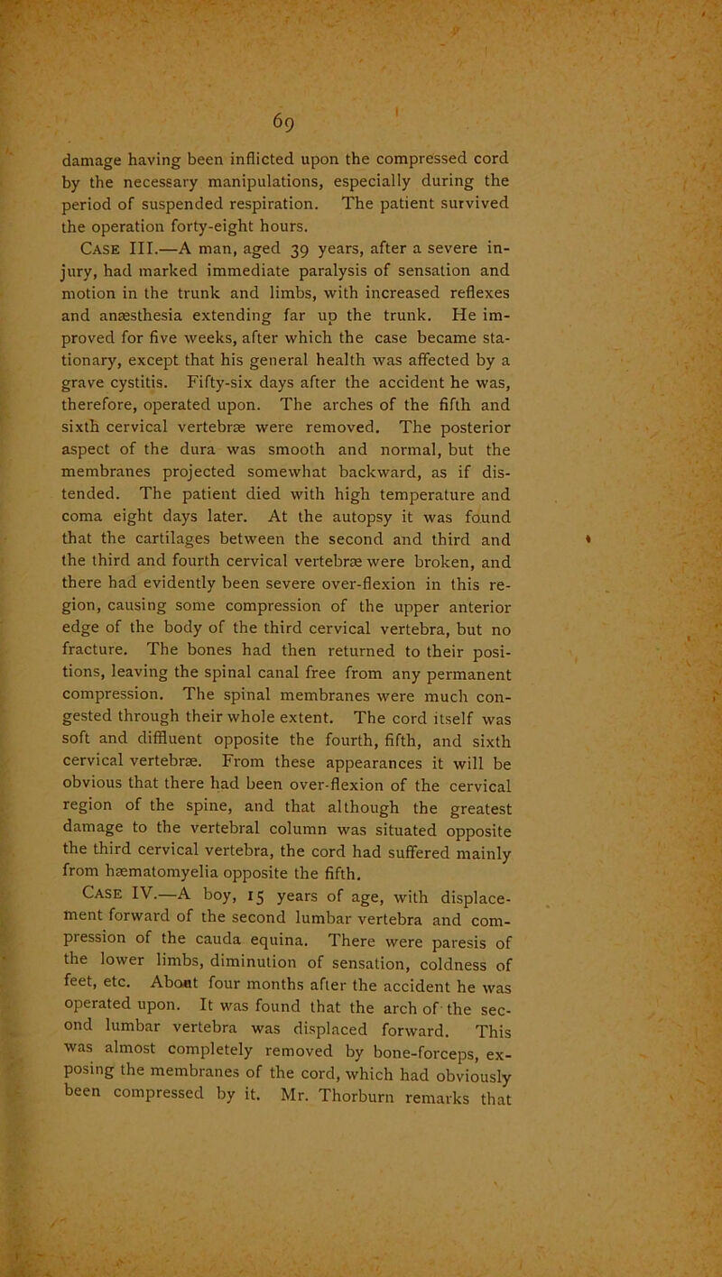 damage having been inflicted upon the compressed cord by the necessary manipulations, especially during the period of suspended respiration. The patient survived the operation forty-eight hours. Case III.—A man, aged 39 years, after a severe in- jury, had marked immediate paralysis of sensation and motion in the trunk and limbs, with increased reflexes and anesthesia extending far up the trunk. He im- proved for five weeks, after which the case became sta- tionary, except that his general health was affected by a grave cystitis. Fifty-six days after the accident he was, therefore, operated upon. The arches of the fifth and sixth cervical vertebrae were removed. The posterior aspect of the dura was smooth and normal, but the membranes projected somewhat backward, as if dis- tended. The patient died with high temperature and coma eight days later. At the autopsy it was found that the cartilages between the second and third and the third and fourth cervical vertebrae were broken, and there had evidently been severe over-flexion in this re- gion, causing some compression of the upper anterior edge of the body of the third cervical vertebra, but no fracture. The bones had then returned to their posi- tions, leaving the spinal canal free from any permanent compression. The spinal membranes were much con- gested through their whole extent. The cord itself was soft and diffluent opposite the fourth, fifth, and sixth cervical vertebrae. From these appearances it will be obvious that there had been over-flexion of the cervical region of the spine, and that although the greatest damage to the vertebral column was situated opposite the third cervical vertebra, the cord had suffered mainly from hasmatomyelia opposite the fifth. Case IV.—A boy, 15 years of age, with displace- ment forward of the second lumbar vertebra and com- pression of the cauda equina. There were paresis of the lower limbs, diminution of sensation, coldness of feet, etc. About four months after the accident he was operated upon. It was found that the arch of the sec- ond lumbar vertebra was displaced forward. This was almost completely removed by bone-forceps, ex- posing the membranes of the cord, which had obviously been compressed by it. Mr. Thorburn remarks that
