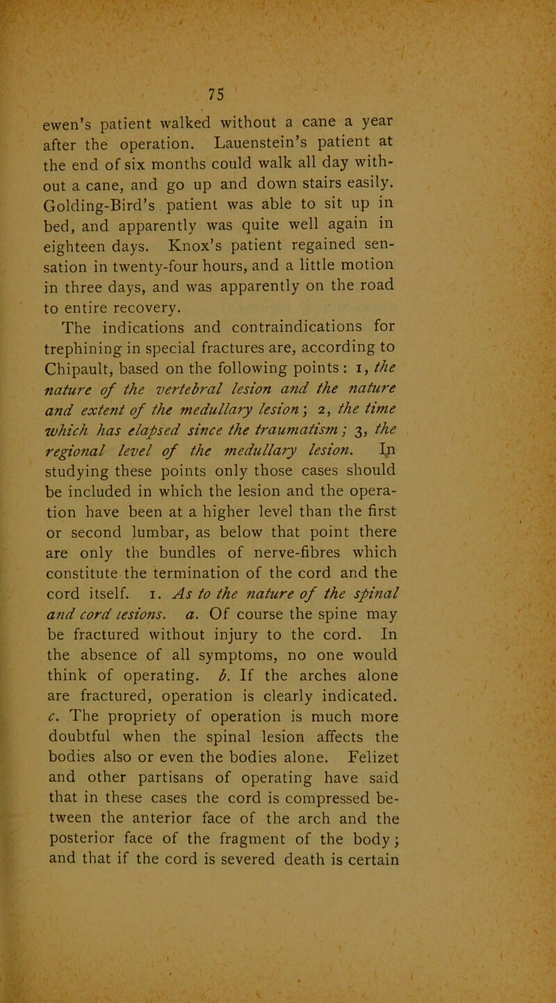 ewen’s patient walked without a cane a year after the operation. Lauenstein’s patient at the end of six months could walk all day with- out a cane, and go up and down stairs easily. Golding-Bird’s patient was able to sit up in bed, and apparently was quite well again in eighteen days. Knox’s patient regained sen- sation in twenty-four hours, and a little motion in three days, and was apparently on the road to entire recovery. The indications and contraindications for trephining in special fractures are, according to Chipault, based on the following points : i, the nature of the vertebral lesion and the nature and exte?it of the medullary lesion; 2, the time which has elapsed since the traumatism; 3, the regional level of the medullary lesion. In studying these points only those cases should be included in which the lesion and the opera- tion have been at a higher level than the first or second lumbar, as below that point there are only the bundles of nerve-fibres which constitute the termination of the cord and the cord itself. 1. As to the nature of the spinal and cord lesions, a. Of course the spine may be fractured without injury to the cord. In the absence of all symptoms, no one would think of operating, b. If the arches alone are fractured, operation is clearly indicated. c. The propriety of operation is much more doubtful when the spinal lesion affects the bodies also or even the bodies alone. Felizet and other partisans of operating have said that in these cases the cord is compressed be- tween the anterior face of the arch and the posterior face of the fragment of the body ; and that if the cord is severed death is certain