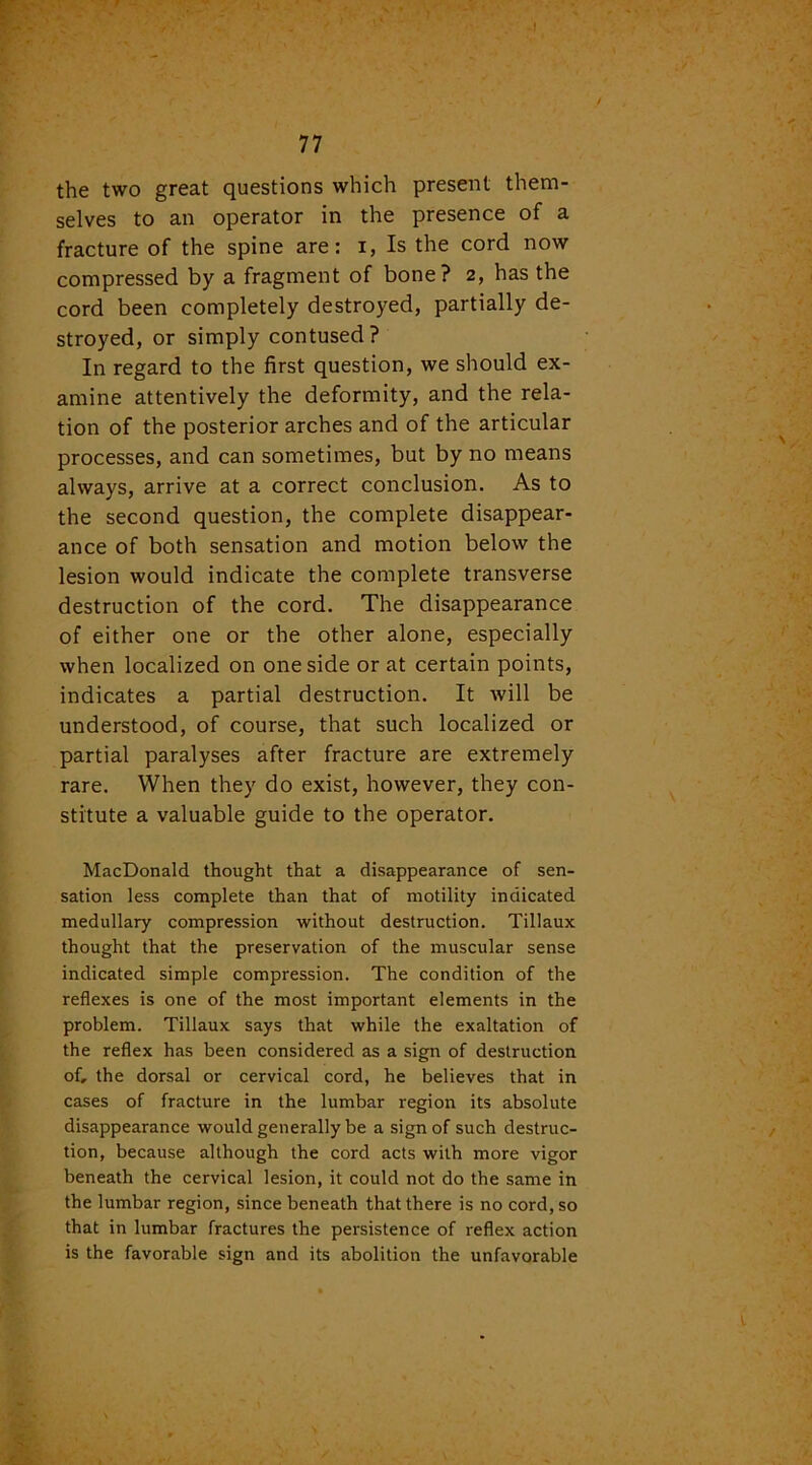 the two great questions which present them- selves to an operator in the presence of a fracture of the spine are: i, Is the cord now compressed by a fragment of bone? 2, has the cord been completely destroyed, partially de- stroyed, or simply contused? In regard to the first question, we should ex- amine attentively the deformity, and the rela- tion of the posterior arches and of the articular processes, and can sometimes, but by no means always, arrive at a correct conclusion. As to the second question, the complete disappear- ance of both sensation and motion below the lesion would indicate the complete transverse destruction of the cord. The disappearance of either one or the other alone, especially when localized on one side or at certain points, indicates a partial destruction. It will be understood, of course, that such localized or partial paralyses after fracture are extremely rare. When they do exist, however, they con- stitute a valuable guide to the operator. MacDonald thought that a disappearance of sen- sation less complete than that of motility indicated medullary compression without destruction. Tillaux thought that the preservation of the muscular sense indicated simple compression. The condition of the reflexes is one of the most important elements in the problem. Tillaux says that while the exaltation of the reflex has been considered as a sign of destruction of, the dorsal or cervical cord, he believes that in cases of fracture in the lumbar region its absolute disappearance would generally be a sign of such destruc- tion, because although the cord acts with more vigor beneath the cervical lesion, it could not do the same in the lumbar region, since beneath that there is no cord, so that in lumbar fractures the persistence of reflex action is the favorable sign and its abolition the unfavorable
