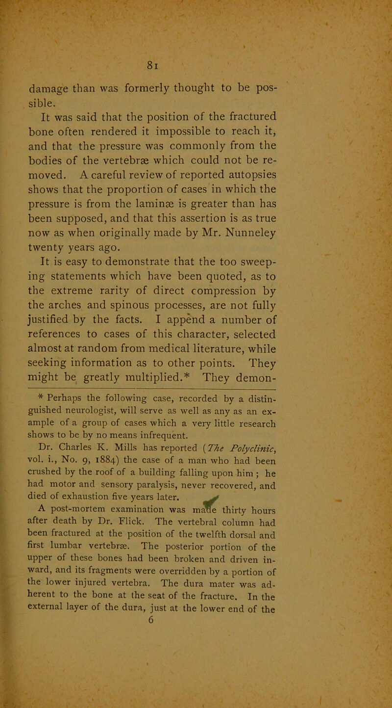 damage than was formerly thought to be pos- sible. It was said that the position of the fractured bone often rendered it impossible to reach it, and that the pressure was commonly from the bodies of the vertebrae which could not be re- moved. A careful review of reported autopsies shows that the proportion of cases in which the pressure is from the laminae is greater than has been supposed, and that this assertion is as true now as when originally made by Mr. Nunneley twenty years ago. It is easy to demonstrate that the too sweep- ing statements which have been quoted, as to the extreme rarity of direct compression by the arches and spinous processes, are not fully justified by the facts. I append a number of references to cases of this character, selected almost at random from medical literature, while seeking information as to other points. They might be greatly multiplied.* They demon- * Perhaps the following case, recorded by a distin- guished neurologist, will serve as well as any as an ex- ample of a group of cases which a very little research shows to be by no means infrequent. Dr. Charles K. Mills has reported (The Polyclinic, vol. i., No. 9, 1884) the case of a man who had been crushed by the roof of a building falling upon him ; he had motor and sensory paralysis, never recovered, and died of exhaustion five years later. v A post-mortem examination was maxle thirty hours after death by Dr. Flick. The vertebral column had been fractured at the position of the twelfth dorsal and first lumbar vertebrae. The posterior portion of the upper of these bones had been broken and driven in- ward, and its fragments were overridden by a portion of the lower injured vertebra. The dura mater was ad- herent to the bone at the seat of the fracture. In the external layer of the dura, just at the lower end of the 6