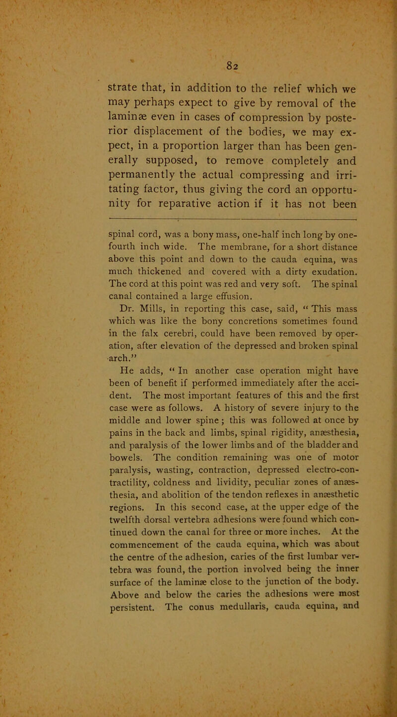 strate that, in addition to the relief which we may perhaps expect to give by removal of the laminae even in cases of compression by poste- rior displacement of the bodies, we may ex- pect, in a proportion larger than has been gen- erally supposed, to remove completely and permanently the actual compressing and irri- tating factor, thus giving the cord an opportu- nity for reparative action if it has not been spinal cord, was a bony mass, one-half inch long by one- fourth inch wide. The membrane, for a short distance above this point and down to the cauda equina, was much thickened and covered with a dirty exudation. The cord at this point was red and very soft. The spinal canal contained a large effusion. Dr. Mills, in reporting this case, said, “ This mass which was like the bony concretions sometimes found in the falx cerebri, could have been removed by oper- ation, after elevation of the depressed and broken spinal arch.” He adds, “ In another case operation might have been of benefit if performed immediately after the acci- dent. The most important features of this and the first case were as follows. A history of severe injury to the middle and lower spine; this was followed at once by pains in the back and limbs, spinal rigidity, anaesthesia, and paralysis of the lower limbs and of the bladder and bowels. The condition remaining was one of motor paralysis, wasting, contraction, depressed electro-con- tractility, coldness and lividity, peculiar zones of anaes- thesia, and abolition of the tendon reflexes in anaesthetic regions. In this second case, at the upper edge of the twelfth dorsal vertebra adhesions were found which con- tinued down the canal for three or more inches. At the commencement of the cauda equina, which was about the centre of the adhesion, caries of the first lumbar ver- tebra was found, the portion involved being the inner surface of the laminae close to the junction of the body. Above and below the caries the adhesions were most persistent. The conus medullaris, cauda equina, and