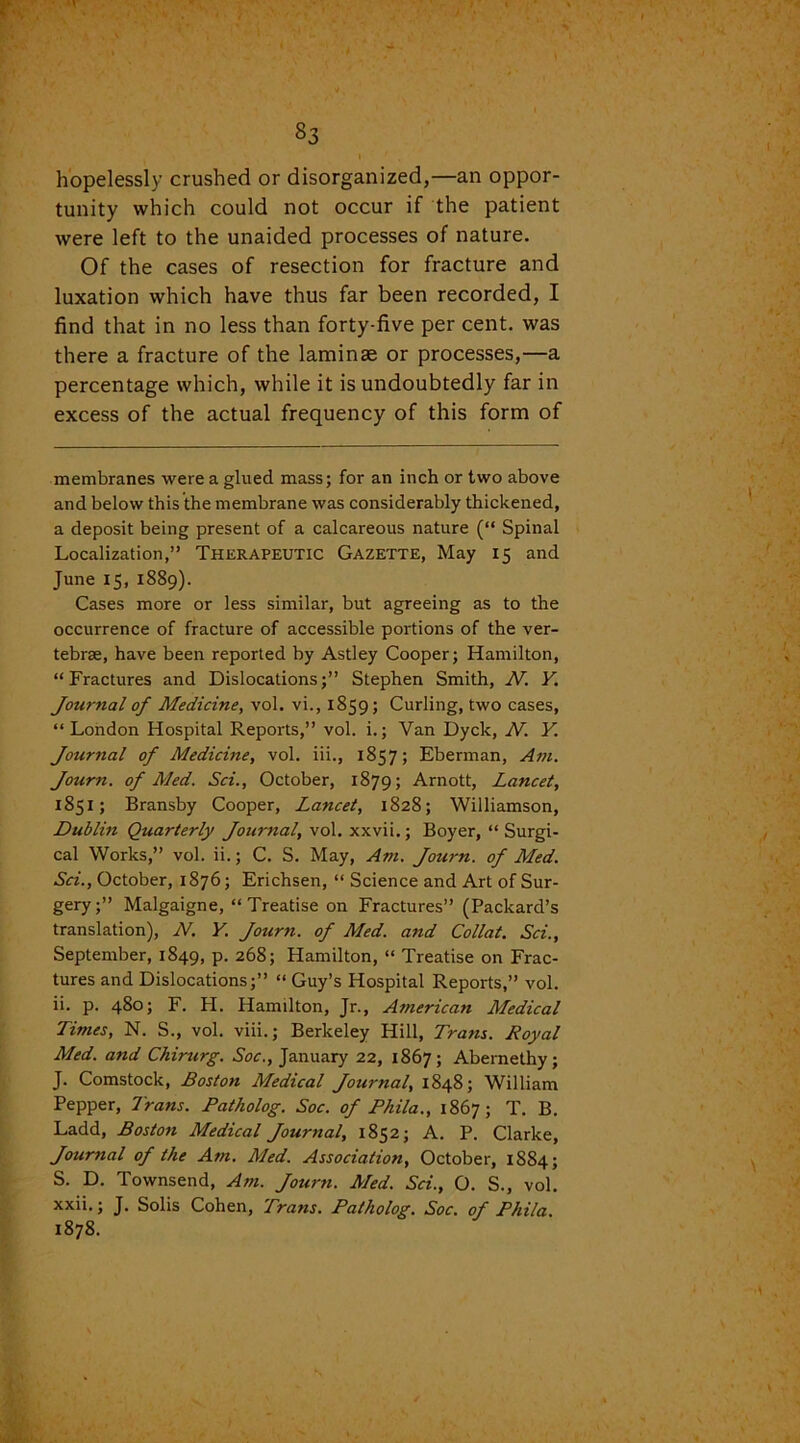 S3 hopelessly crushed or disorganized,—an oppor- tunity which could not occur if the patient were left to the unaided processes of nature. Of the cases of resection for fracture and luxation which have thus far been recorded, I find that in no less than forty-five per cent, was there a fracture of the laminae or processes,—a percentage which, while it is undoubtedly far in excess of the actual frequency of this form of membranes were a glued mass; for an inch or two above and below this the membrane was considerably thickened, a deposit being present of a calcareous nature (“ Spinal Localization,” Therapeutic Gazette, May 15 and June 15, 1889). Cases more or less similar, but agreeing as to the occurrence of fracture of accessible portions of the ver- tebrae, have been reported by Astley Cooper; Hamilton, “Fractures and Dislocations;” Stephen Smith, N. Y. Journal of Medicine, vol. vi., 1859; Curling, two cases, “London Hospital Reports,” vol. i.; Van Dyck, N. V Journal of Medicine, vol. iii., 1857; Eberman, Am. Journ. of Med. Sci., October, 1879; Arnott, Lancet, 1851; Bransby Cooper, Lancet, 1828; Williamson, Dublin Quarterly Journal, vol. xxvii.; Boyer, “ Surgi- cal Works,” vol. ii.; C. S. May, Am. Journ. of Med. Sci., October, 1876; Erichsen, “ Science and Art of Sur- gery;” Malgaigne, “ Treatise on Fractures” (Packard’s translation), N. Y. Journ. of Med. and Collat. Sci., September, 1849, p. 268; Hamilton, “ Treatise on Frac- tures and Dislocations;” “ Guy’s Hospital Reports,” vol. ii. p. 480; F. PI. Hamilton, Jr., Atnerican Medical Times, N. S., vol. viii.; Berkeley Hill, Trans. Royal Med. and Chirurg. Soc., January 22, 1867; Abernethy; J. Comstock, Boston Medical Journal, 1848; William Pepper, Trans. Patholog. Soc. of Phila., 1867; T. B. Ladd, Boston Medical Journal, 1852; A. P. Clarke, Journal of the Am. Med. Association, October, 1884; S. D. Townsend, Am. Journ. Med. Sci., O. S., vol. xxii.; J. Solis Cohen, Trans. Patholog. Soc. of Phila. 1878.