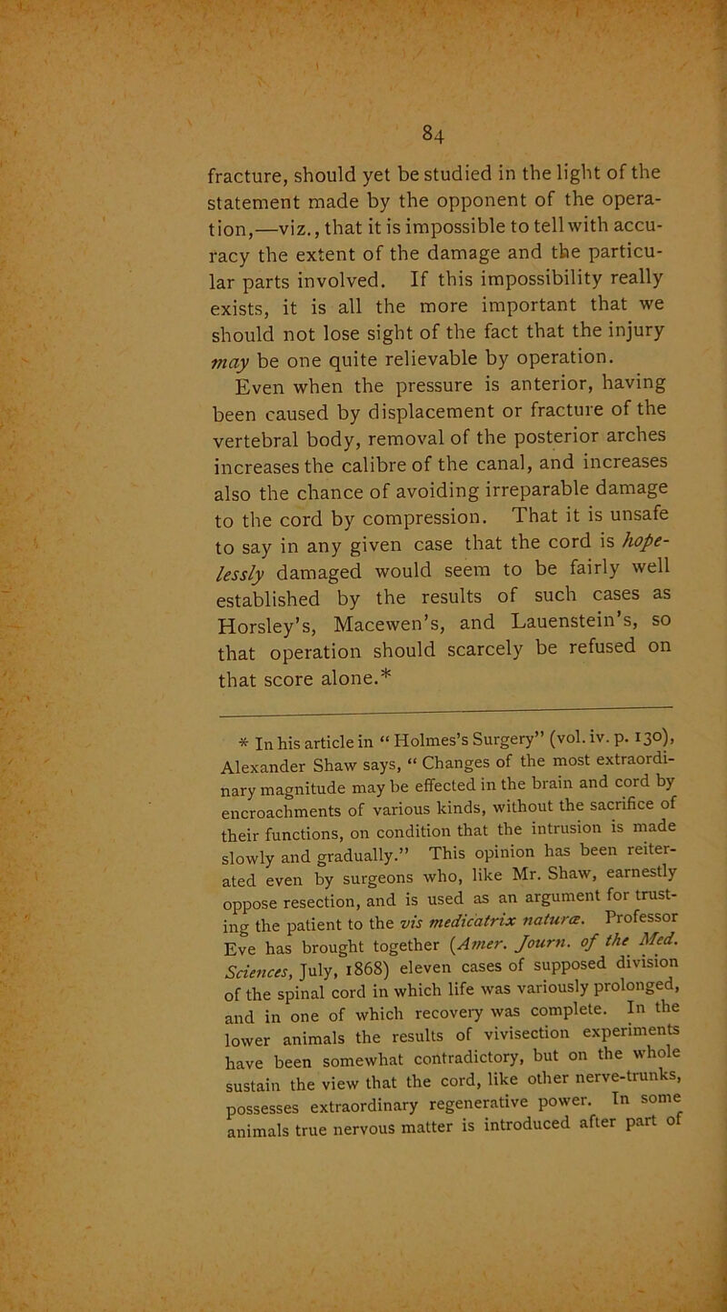 fracture, should yet be studied in the light of the statement made by the opponent of the opera- tion,—viz., that it is impossible to tell with accu- racy the extent of the damage and the particu- lar parts involved. If this impossibility really exists, it is all the more important that we should not lose sight of the fact that the injury may be one quite relievable by operation. Even when the pressure is anterior, having been caused by displacement or fracture of the vertebral body, removal of the posterior arches increases the calibre of the canal, and increases also the chance of avoiding irreparable damage to the cord by compression. That it is unsafe to say in any given case that the cord is hope- lessly damaged would seem to be fairly well established by the results of such cases as Horsley’s, Macewen’s, and Lauenstein s, so that operation should scarcely be refused on that score alone.* * In his article in “ Holmes’s Surgery” (vol.iv.p. 130), Alexander Shaw says, “ Changes of the most extraordi- nary magnitude may be effected in the brain and cord by encroachments of various kinds, without the sacrifice of their functions, on condition that the intrusion is made slowly and gradually.” This opinion has been reiter- ated even by surgeons who, like Mr. Shaw, earnestly oppose resection, and is used as an argument foi trust- ing the patient to the vis medicatrix natures. Professor Eve has brought together {Amer. Journ. of the Med. Sciences, July, 1868) eleven cases of supposed division of the spinal cord in which life was variously prolonged, and in one of which recovery was complete. In the lower animals the results of vivisection experiments have been somewhat contradictory, but on the whole sustain the view that the cord, like other nerve-trunks, possesses extraordinary regenerative power. In some animals true nervous matter is introduced after part of