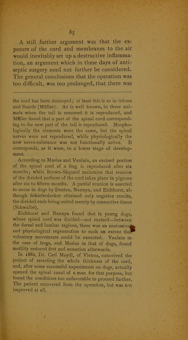 A still further argument was that the ex- posure of the cord and membranes to the air would inevitably set up a destructive inflamma- tion, an argument which in these days of anti- septic surgery need not further be considered. The general conclusions that the operation was too difficult, was too prolonged, that there was the cord has been destroyed; at least this is so in tritons and lizards (Muller). As is well known, in these ani- mals when the tail is removed it is reproduced, and Miiller found that a part of the spinal cord correspond- ing to the new part of the tail is reproduced. Morpho- logically the elements were the same, but the spinal nerves were not reproduced, while physiologically the new nerve-substance was not functionally active. It corresponds, as it were, to a lower stage of develop- ment. According to Masius and Vaulain, an excised portion of the spinal cord of a frog is reproduced after six months; while Brown-Sequard maintains that reunion of the divided surfaces of the cord takes place in pigeons after six to fifteen months. A partial reunion is asserted to occur in dogs by Dentan, Nannyn, and Eichhorst, al- though Schieferdecker obtained only negative results, the divided ends being united merely by connective tissue (Schwalbe). Eichhorst and Nannyn found that ir. young dogs, whose spinal cord was divided—not excised—between the dorsal and lumbar regions, there was an anatomical^ and physiological regeneration to such an extent tha* voluntary movements could be executed. Vaulain in the case of frogs, and Masius in that of dogs, found motility restored first and sensation afterwards. In 1882, Dr. Carl Maydl, of Vienna, conceived the project of resecting the whole thickness of the cord, and, after some successful experiments on dogs, actually opened the spinal canal of a man for that purpose, but found the conditions too unfavorable to proceed further. The patient recovered from the operation, but was not improved at all. 1
