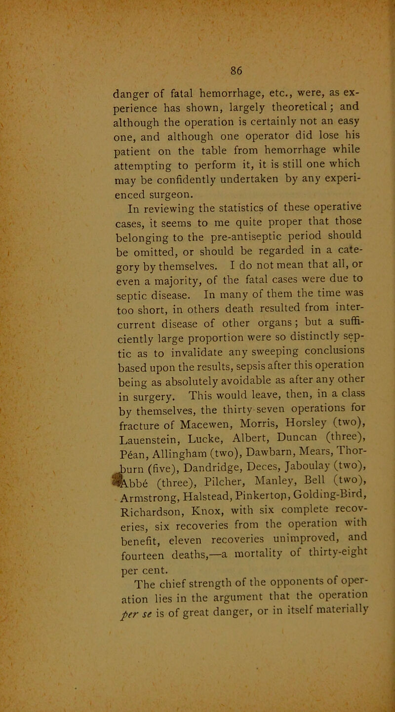 danger of fatal hemorrhage, etc., were, as ex- perience has shown, largely theoretical; and although the operation is certainly not an easy one, and although one operator did lose his patient on the table from hemorrhage while attempting to perform it, it is still one which may be confidently undertaken by any experi- enced surgeon. In reviewing the statistics of these operative cases, it seems to me quite proper that those belonging to the pre-antiseptic period should be omitted, or should be regarded in a cate- gory by themselves. I do not mean that all, or even a majority, of the fatal cases were due to septic disease. In many of them the time was too short, in others death resulted from inter- current disease of other organs ; but a suffi- ciently large proportion were so distinctly sep- tic as to invalidate any sweeping conclusions based upon the results, sepsis after this operation being as absolutely avoidable as after any other in surgery. This would leave, then, in a class by themselves, the thirty-seven operations for fracture of Macewen, Morris, Horsley (two), Lauenstein, Lucke, Albert, Duncan (three), Pean, Allingham (two), Dawbarn, Mears, Thor- burn (five), Dandridge, Deces, Jaboulay (two), %bb6 (three), Pilcher, Manley, Bell (two), Armstrong, Halstead, Pinkertop, Golding-Bird, Richardson, Knox, with six complete recov- eries, six recoveries from the operation with benefit, eleven recoveries unimproved, and fourteen deaths,—a mortality of thirty-eight per cent. The chief strength of the opponents of oper- ation lies in the argument that the operation per se is of great danger, or in itself materially