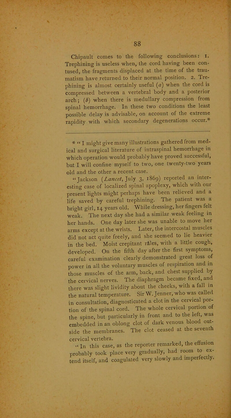 Chipault conies to the following conclusions: i. Trephining is useless when, the cord having been con- tused, the fragments displaced at the time of the trau- matism have returned to their normal position. 2. Tre- phining is almost certainly useful («) when the cord is compressed between a vertebral body and a posterior arch; (t>) when there is medullary compression from spinal hemorrhage. In these two conditions the least possible delay is advisable, on account of the extreme rapidity with which secondary degenerations occur.* * “ I might give many illustrations gathered from med- ical and surgical literature of intraspinal hemorrhage in which operation would probably have proved successful, but I will confine myself to two, one twenty-two years old and the other a recent case. “Jackson (Lancet, July 3, 1869) reported an inter- esting case of localized spinal apoplexy, which with our present lights might perhaps have been relieved and a life saved by careful trephining. The patient was a bright girl, 14 years old. While dressing, her fingers felt weak. The next day she had a similar weak feeling in her hands. One day later she was unable to move her arms except at the wrists. Later, the intercostal muscles did not act quite freely, and she seemed to lie heavier in the bed. Moist crepitant riles, with a little cough, developed. On the fifth day after the first symptoms, careful examination clearly demonstrated great loss of power in all the voluntary muscles of respiration and in those muscles of the arm, back, and chest supplied by the cervical nerves. The diaphragm became fixed, and there was slight lividity about the cheeks, with a fall in the natural temperature. Sir W. Jenner, who was called in consultation, diagnosticated a clot in the cervical por- tion of the spinal cord. The whole cervical portion of the spine, but particularly in front and to the left, was embedded in an oblong clot of dark venous blood out- side the membranes. The clot ceased at the seventh cervical vertebra. . .«in this case, as the reporter remarked, the effusion probably took place very gradually, had room to ex- tend itself, and coagulated very slowly and imperfectly.