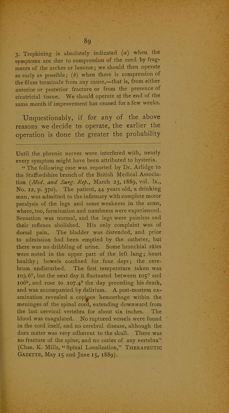 3. Trephining is absolutely indicated («) when the symptoms are due to compression of the cord by frag- ments of the arches or laminae; we should then operate as early as possible; (3) when there is compression of the filum terminale from any cause,—that is, from either anterior or posterior fracture or from the presence of cicatricial tissue. We should operate at the end of the same month if improvement has ceased for a few weeks. Unquestionably, if for any of the above reasons we decide to operate, the earlier the operation is done the greater the probability Until the phrenic nerves were interfered with, nearly every symptom might have been attributed to hysteria, “ The following case was reported by Dr. Arlidge to the Staffordshire branch of the British Medical Associa- tion [Med. and Surg. Rep., March 23, 1889, vol. lx., No. 12, p. 370). The patient, 44 years old, a drinking man, was admitted to the infirmary with complete motor paralysis of the legs and some weakness in the arms, where, too, formication and numbness were experienced. Sensation was normal, and the legs were painless and their reflexes abolished. His only complaint was of dorsal pain. The bladder was distended, and prior to admission had been emptied by the catheter, but there was no dribbling of urine. Some bronchial rales were noted in the upper part of the left lung; heart healthy; bowels confined for four days; the cere- brum undisturbed. The first temperature taken was 103.6°, but the next day it fluctuated between 105° and io6&, and rose to 107.40 the day preceding his death, and was accompanied by delirium. A post-mortem ex- amination revealed a copious hemorrhage within the meninges of the spinal cord, extending downward from the last cervical vertebra for about six inches. The blood was coagulated. No ruptured vessels were found in the cord itself, and no cerebral disease, although the dura mater was very adherent to the skull. There was no fracture of the spine, and no caries of any vertebra” (Chas. K. Mills, “Spinal Localization,” Therapeutic Gazette, May 15 and June 15, 1889).