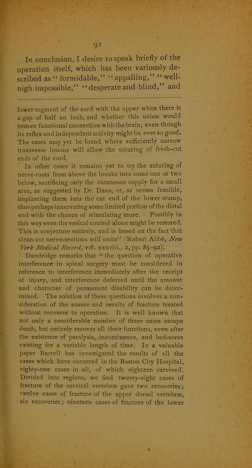 . 9[ In conclusion, I desire to speak briefly of the operation itself, which has been variously de- scribed as “ formidable,” “appalling,” “well- nigh impossible,” “ desperate and blind,” and lower segment of the cord with the upper when there is a gap of half an inch, and whether this union would restore functional connection with the brain, even though its reflex and independent activity might be ever so good. The cases may yet be found where sufficiently narrow transverse lesions will allow the suturing of fresh-cut ends of the cord. In other cases it remains yet to try the suturing of nerve-roots from above the breaks into some one or two below, sacrificing only the cutaneous supply for a small area, as suggested by Dr. Dana, or, as seems feasible, implanting them into the cut end of the lower stump, thus perhaps innervating some limited portion of the distal end with the chance of stimulating more. Possibly in this way even the vesical control alone might be restored. This is conjecture entirely, and is based on the fact that clean-cut nerve-sections will unite” (Robert Abbe, New York Medical Record, vcfl. xxxviii., 2, pp. 85-92). Dandridge remarks that “ the question of operative interference in spinal surgery must be considered in reference to interference immediately after the receipt of injury, and interference deferred until the amount and character of permanent disability can be deter- mined. The solution of these questions involves a con- sideration of the source and results of fracture treated without recourse to operation. It is well known that not only a considerable number of these cases escape death, but entirely recover all their functions, even after the existence of paralysis, incontinence, and bed-sores existing for a variable length of time. In a valuable paper Burrell has investigated the results of all the cases which have occurred in the Boston City Hospital, eighty-one cases in all, of which eighteen survived. Divided into regions, we find twenty-eight cases of fracture of the cervical vertebrae gave two recoveries; twelve cases of fracture of the upper dorsal vertebrae, six recoveries; nineteen cases of fracture of the lower