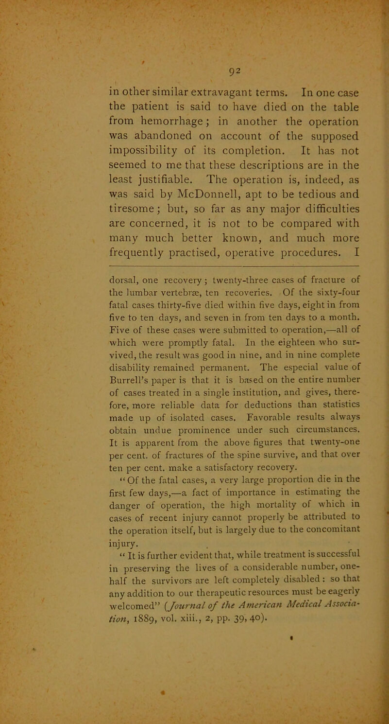in other similar extravagant terms. In one case the patient is said to have died on the table from hemorrhage; in another the operation was abandoned on account of the supposed impossibility of its completion. It has not seemed to me that these descriptions are in the least justifiable. The operation is, indeed, as was said by McDonnell, apt to be tedious and tiresome; but, so far as any major difficulties are concerned, it is not to be compared with many much better known, and much more frequently practised, operative procedures. I dorsal, one recovery ; twenty-three cases of fracture of the lumbar vertebrae, ten recoveries. Of the sixty-four fatal cases thirty-five died within five days, eight in from five to ten days, and seven in from ten days to a month. Five of these cases were submitted to operation,—all of which were promptly fatal. In the eighteen who sur- vived, the result was good in nine, and in nine complete disability remained permanent. The especial value of Burrell’s paper is that it is based on the entire number of cases treated in a single institution, and gives, there- fore, more reliable data for deductions than statistics made up of isolated cases. Favorable results always obtain undue prominence under such circumstances. It is apparent from the above figures that twenty-one per cent, of fractures of the spine survive, and that over ten per cent, make a satisfactory recovery. “Of the fatal cases, a very large proportion die in the first few days,—a fact of importance in estimating the danger of operation, the high mortality of which in cases of recent injury cannot properly be attributed to the operation itself, but is largely due to the concomitant injury. “ It is further evident that, while treatment is successful in preserving the lives of a considerable number, one- half the survivors are left completely disabled : so that any addition to our therapeutic resources must be eagerly welcomed” (Journal of tlxe American Medical Associa- tion, 1889, vol. xiii., 2, pp. 39,40).