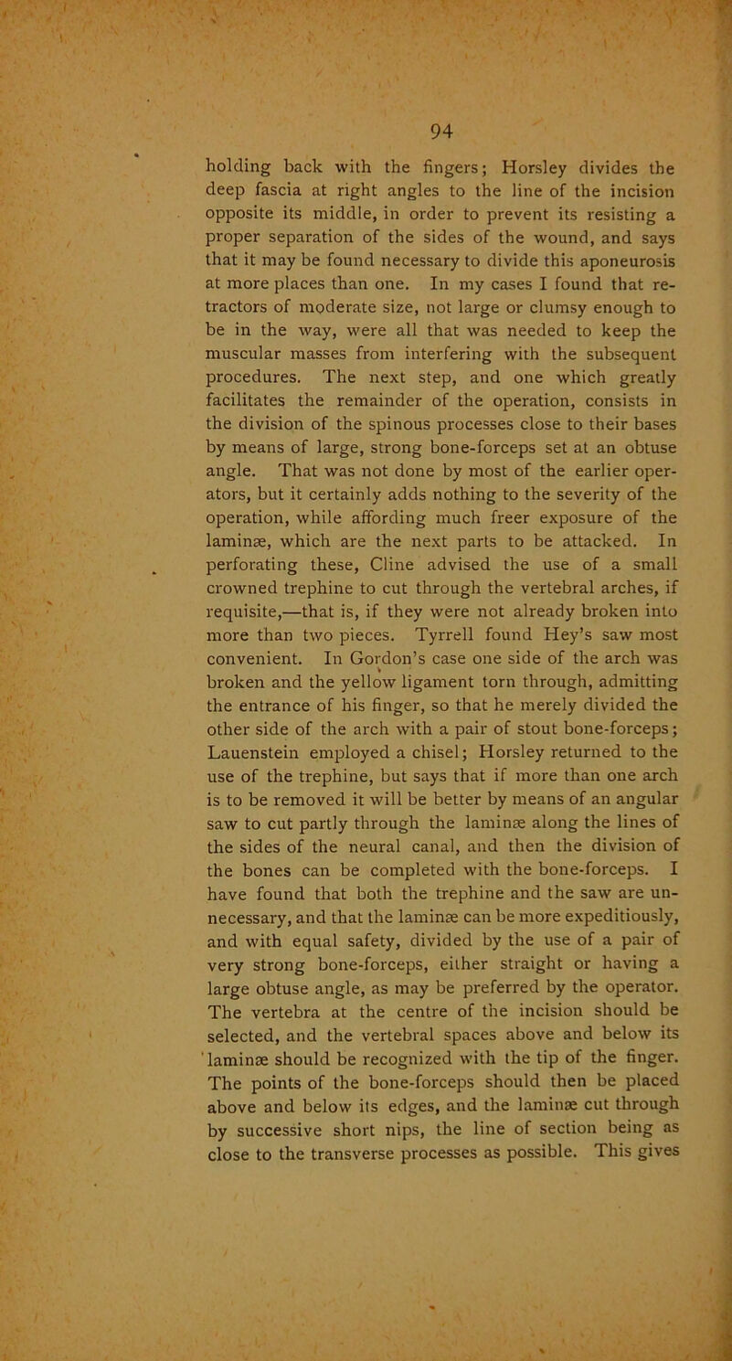 holding back with the fingers; Horsley divides the deep fascia at right angles to the line of the incision opposite its middle, in order to prevent its resisting a proper separation of the sides of the wound, and says that it may be found necessary to divide this aponeurosis at more places than one. In my cases I found that re- tractors of moderate size, not large or clumsy enough to be in the way, were all that was needed to keep the muscular masses from interfering with the subsequent procedures. The next step, and one which greatly facilitates the remainder of the operation, consists in the division of the spinous processes close to their bases by means of large, strong bone-forceps set at an obtuse angle. That was not done by most of the earlier oper- ators, but it certainly adds nothing to the severity of the operation, while affording much freer exposure of the laminae, which are the next parts to be attacked. In perforating these, Cline advised the use of a small crowned trephine to cut through the vertebral arches, if requisite,—that is, if they were not already broken into more than two pieces. Tyrrell found Hey’s saw most convenient. In Gordon’s case one side of the arch was broken and the yellow ligament torn through, admitting the entrance of his finger, so that he merely divided the other side of the arch with a pair of stout bone-forceps; Lauenstein employed a chisel; Horsley returned to the use of the trephine, but says that if more than one arch is to be removed it will be better by means of an angular saw to cut partly through the laminae along the lines of the sides of the neural canal, and then the division of the bones can be completed with the bone-forceps. I have found that both the trephine and the saw are un- necessary, and that the laminae can be more expeditiously, and with equal safety, divided by the use of a pair of very strong bone-forceps, either straight or having a large obtuse angle, as may be preferred by the operator. The vertebra at the centre of the incision should be selected, and the vertebral spaces above and below its 'laminae should be recognized with the tip of the finger. The points of the bone-forceps should then be placed above and below its edges, and the laminae cut through by successive short nips, the line of section being as close to the transverse processes as possible. This gives