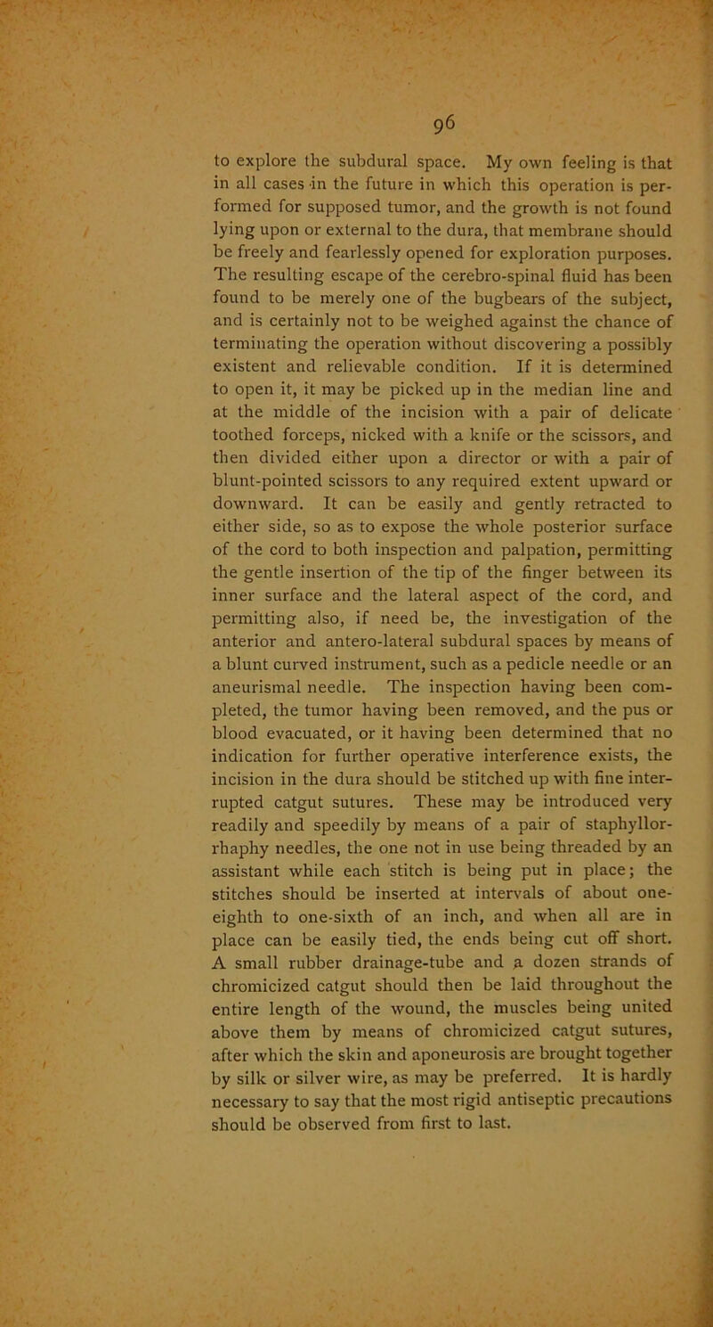 to explore the subdural space. My own feeling is that in all cases in the future in which this operation is per- formed for supposed tumor, and the growth is not found lying upon or external to the dura, that membrane should be freely and fearlessly opened for exploration purposes. The resulting escape of the cerebro-spinal fluid has been found to be merely one of the bugbears of the subject, and is certainly not to be weighed against the chance of terminating the operation without discovering a possibly existent and relievable condition. If it is determined to open it, it may be picked up in the median line and at the middle of the incision with a pair of delicate toothed forceps, nicked with a knife or the scissors, and then divided either upon a director or with a pair of blunt-pointed scissors to any required extent upward or downward. It can be easily and gently retracted to either side, so as to expose the whole posterior surface of the cord to both inspection and palpation, permitting the gentle insertion of the tip of the finger between its inner surface and the lateral aspect of the cord, and permitting also, if need be, the investigation of the anterior and antero-lateral subdural spaces by means of a blunt curved instrument, such as a pedicle needle or an aneurismal needle. The inspection having been com- pleted, the tumor having been removed, and the pus or blood evacuated, or it having been determined that no indication for further operative interference exists, the incision in the dura should be stitched up with fine inter- rupted catgut sutures. These may be introduced very readily and speedily by means of a pair of staphyllor- rhaphy needles, the one not in use being threaded by an assistant while each stitch is being put in place; the stitches should be inserted at intervals of about one- eighth to one-sixth of an inch, and when all are in place can be easily tied, the ends being cut off short. A small rubber drainage-tube and a dozen strands of chromicized catgut should then be laid throughout the entire length of the wound, the muscles being united above them by means of chromicized catgut sutures, after which the skin and aponeurosis are brought together by silk or silver wire, as may be preferred. It is hardly necessary to say that the most rigid antiseptic precautions should be observed from first to last.