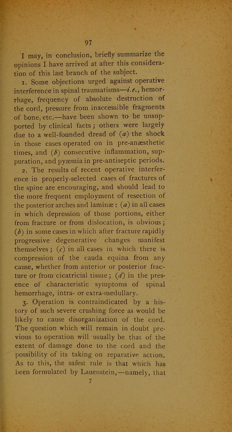 I may, in conclusion, briefly summarize the opinions I have arrived at after this considera- tion of this last branch of the subject. 1. Some objections urged against operative interference in spinal traumatisms—i.e., hemor- rhage, frequency of absolute destruction of the cord, pressure from inaccessible fragments of bone, etc.—have been shown to be unsup- ported by clinical facts; others were largely due to a well-founded dread of (a) the shock in those cases operated on in pre-anaesthetic times, and (b) consecutive inflammation, sup- puration, and pyaemia in pre-antiseptic periods. 2. The results of recent operative interfer- ence in properly-selected cases of fractures of the spine are encouraging, and should lead to the more frequent employment of resection of the posterior arches and laminae : (a) in all cases in which depression of those portions, either from fracture or from dislocation, is obvious; (<$) in some cases in which after fracture rapidly progressive degenerative changes manifest themselves ; (/) in all cases in which there is compression of the cauda equina from any cause, whether from anterior or posterior frac- ture or from cicatricial tissue; (d) in the pres- ence of characteristic symptoms of spinal hemorrhage, intra- or extra-medullary. 3. Operation is contraindicated by a his- tory of such severe crushing force as would be likely to cause disorganization of the cord. The question which will remain in doubt pre- vious to operation will usually be that of the extent of damage done to the cord and the possibility of its taking on reparative action. As to this, the safest rule is that which has been formulated by Lauenstein,—namely, that