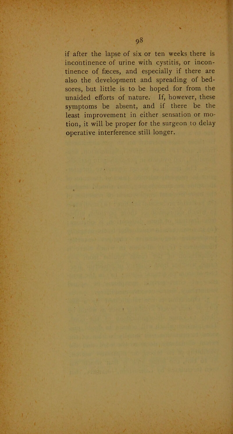 i 0 98 if after the lapse of six or ten weeks there is incontinence of urine with cystitis, or incon- tinence of faeces, and especially if there are also the development and spreading of bed- sores, but little is to be hoped for from the unaided efforts of nature. If, however, these symptoms be absent, and if there be the least improvement in either sensation or mo- tion, it will be proper for the surgeon to delay operative interference still longer. I t