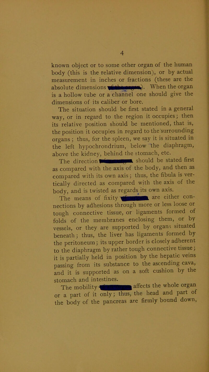 known object or to some other organ of the human body (this is the relative dimension), or by actual measurement in inches or fractions (these are the absolute dimensions . When the organ is a hollow tube or a channel one should give the dimensions of its caliber or bore. The situation should be first stated in a general way, or in regard to the region it occupies; then its relative position should be mentioned, that is, the position it occupies in regard to the surrounding organs ; thus, for the spleen, we say it is situated in the left hypochrondrium, below the diaphragm, above the kidney, behind the stomach, etc. The direction piHMpt should be stated first as compared with the axis of the body, and then as compared with its own axis; thus, the fibula is ver- tically directed as compared with the axis of the body, and is twisted as regards its own axis. The means of fixity are either con- nections by adhesions through more or less loose or tough connective tissue, or ligaments formed of folds of the membranes enclosing them, or by vessels, or they are supported by organs situated beneath; thus, the liver has ligaments formed by the peritoneum; its upper border is closely adherent to the diaphragm by rather tough connective tissue, it is partially held in position by the hepatic veins passing from its substance to the ascending cava, and it is supported as on a soft cushion by the stomach and intestines. The mobility affects the whole organ or a part of it only; thus, the head and part of the body of the pancreas are firmly bound down,