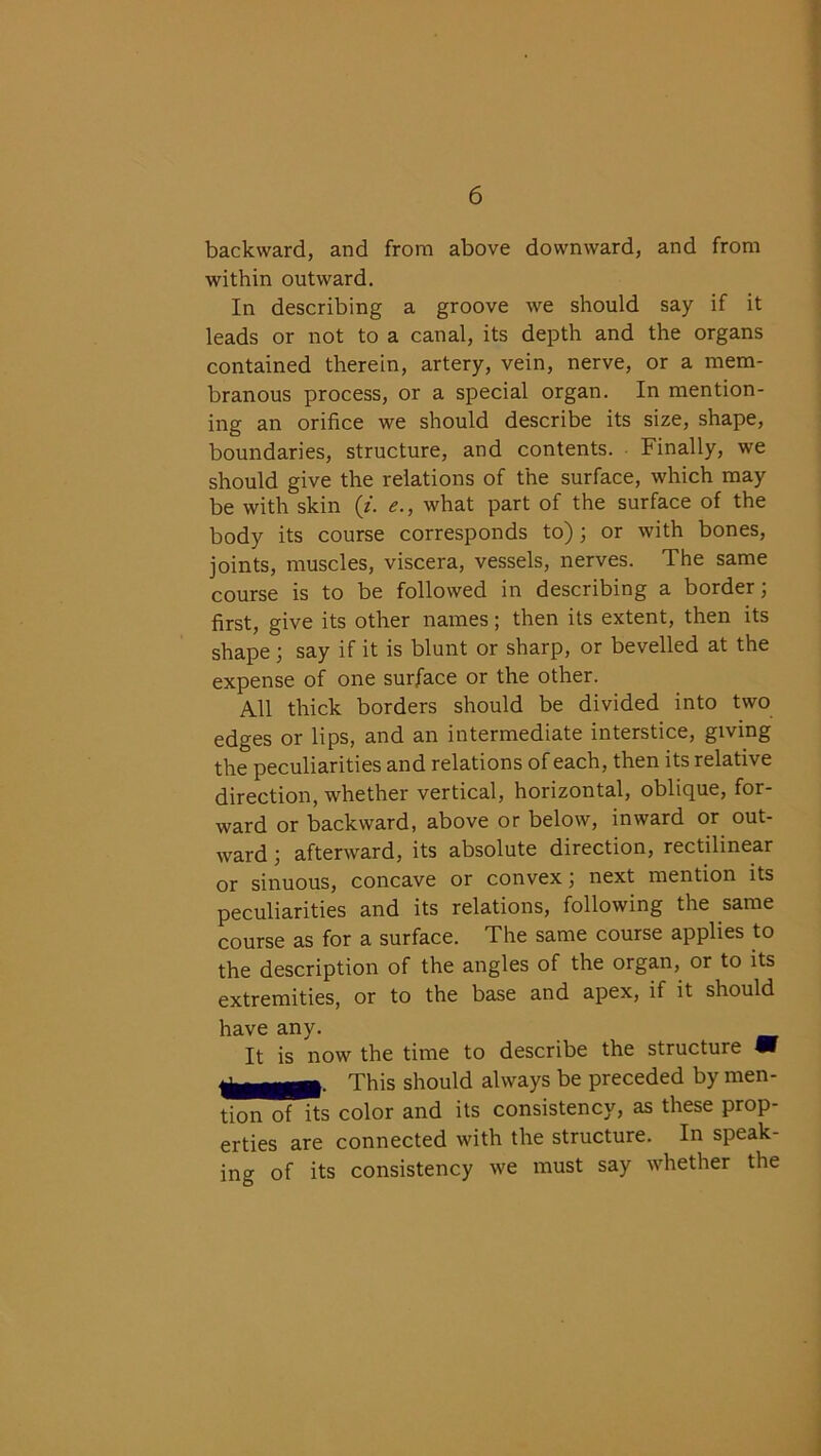 backward, and from above downward, and from within outward. In describing a groove we should say if it leads or not to a canal, its depth and the organs contained therein, artery, vein, nerve, or a mem- branous process, or a special organ. In mention- ing an orifice we should describe its size, shape, boundaries, structure, and contents. Finally, we should give the relations of the surface, which may be with skin (i. e., what part of the surface of the body its course corresponds to) ; or with bones, joints, muscles, viscera, vessels, nerves. The same course is to be followed in describing a border; first, give its other names; then its extent, then its shape; say if it is blunt or sharp, or bevelled at the expense of one surface or the other. All thick borders should be divided into two edges or lips, and an intermediate interstice, giving the peculiarities and relations of each, then its relative direction, whether vertical, horizontal, oblique, for- ward or backward, above or below, inward or out- ward ; afterward, its absolute direction, rectilinear or sinuous, concave or convex; next mention its peculiarities and its relations, following the same course as for a surface. The same course applies to the description of the angles of the organ, or to its extremities, or to the base and apex, if it should have any. It is now the time to describe the structure m This should always be preceded by men- tion of its color and its consistency, as these prop- erties are connected with the structure. In speak- ing of its consistency we must say whether the