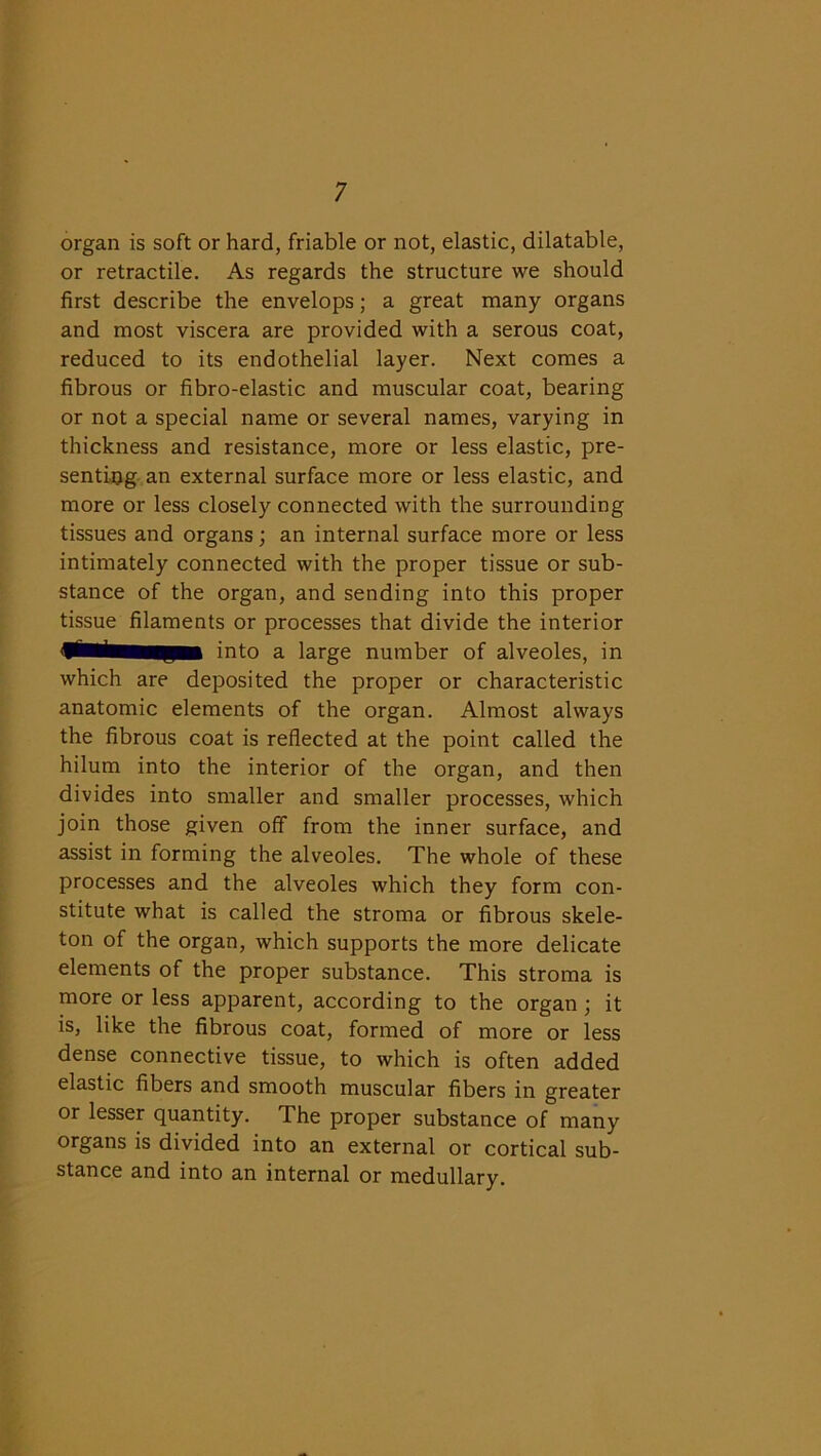 organ is soft or hard, friable or not, elastic, dilatable, or retractile. As regards the structure we should first describe the envelops; a great many organs and most viscera are provided with a serous coat, reduced to its endothelial layer. Next comes a fibrous or fibro-elastic and muscular coat, bearing or not a special name or several names, varying in thickness and resistance, more or less elastic, pre- senting an external surface more or less elastic, and more or less closely connected with the surrounding tissues and organs; an internal surface more or less intimately connected with the proper tissue or sub- stance of the organ, and sending into this proper tissue filaments or processes that divide the interior fSinto a large number of alveoles, in which are deposited the proper or characteristic anatomic elements of the organ. Almost always the fibrous coat is reflected at the point called the hilum into the interior of the organ, and then divides into smaller and smaller processes, which join those given off from the inner surface, and assist in forming the alveoles. The whole of these processes and the alveoles which they form con- stitute what is called the stroma or fibrous skele- ton of the organ, which supports the more delicate elements of the proper substance. This stroma is more or less apparent, according to the organ; it is, like the fibrous coat, formed of more or less dense connective tissue, to which is often added elastic fibers and smooth muscular fibers in greater or lesser quantity. The proper substance of many organs is divided into an external or cortical sub- stance and into an internal or medullary.